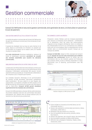 Gestion commerciale

  Comarch ALTUM facilite et sécurise la gestion commerciale, de la génération de devis, à la facturation en passant par
  le suivi de paiement.


   UNE GESTION COMPLÈTE DU CYCLE D’ACHAT ET DE VENTE                    DES DONNÉES CLIENTS VALORISÉES

   Le module de gestion commerciale de Comarch ALTUM permet             Prospecter, vendre, fidéliser, sont les 3 étapes essentielles
   de gérer les processus commerciaux d’une entreprise et bien          pour assurer la croissance d’une entreprise. L’amélioration
   plus encore...                                                       de la satisfaction client fait partie des préoccupations
                                                                        majeures de tout dirigeant d’entreprise. Dans ce contexte, il
   Il assiste les employés tout au long du cycle d’achat et de          est indispensable de fournir aux commerciaux les meilleurs
   vente, depuis la commande à la livraison, en passant par             outils pour les accompagner dans le développement de leur
   la facturation et la gestion de la relation client, de manière       activité, dans un environnement souvent marqué par un
   intuitive et orientée métier.                                        manque de visibilité.

   Les outils décisionnels (Business Intelligence, tableaux de          Comarch ALTUM CRM, intégré à l’offre standard de Comarch
   bords et statistiques avancées) permettent de recueillir             ALTUM, dispose de tous les outils nécessaires pour améliorer
   des données essentielles pour soutenir les décisions                 l’efficacité des commerciaux (Accès en temps réel aux
   commerciales.                                                        informations clés sur les contacts, gestion de l’historique
                                                                        des contacts clients, accès à distance disponible en mode
                                                                        déconnecté, suivi & reporting, synchronisation avec MS
   AMÉLIORATION SIGNIFICATIVE DE VOTRE FORCE DE VENTE                   Outlook…).

   L’amélioration de l’efficacité et de la réactivité des commerciaux
   sont les leviers qui influent le plus sur les performances d’une
   entreprise. L’information commerciale doit pouvoir circuler
   aisément et être accessible par l’ensemble des collaborateurs
   de n’importe où et à n’importe quel moment.

   Les multiples fonctions d’échange et de synchronisation
   de Comarch ALTUM permettent d’accomplir parfaitement
   cette coordination. De plus, grâce à un suivi régulier des
   opportunités, à une gestion complète de l’offre produit, et à la
   facilité de prise de commande et du transfert des informations
   vers le back-office, Comarch ALTUM permet d’améliorer
   significativement les résultats des commerciaux.

   Comarch ALTUM automatise certaines tâches administratives                      Interface intégrée du CRM Comarch ALTUM
   récurrentes (validation des bons de commandes, facturation
   automatique, etc), libérant ainsi du temps précieux pour se
   recentrer sur des actions plus productives.




                                                                             Cycle complet du processus de vente (devis, bon de
                                                                             commande, facture…).
                                                                             Gestion des opérations commerciales (promotions, rabais,
                                                                             escomptes, crédit client…).
                                                                             Génération des documents en un seul clic.
                                                                             Suivi et traçabilité des documents, produits, clients,
                                                                             fournisseurs…
                                                                             Gestion des agendas, des contacts clients, des événements…
                                                                             Synchronisation possible du CRM sur MS Outlook.
                                                                             Définition des campagnes marketing : étapes, cibles,
                                                                             ressources, coûts…
                  Création de rapports de vente en quelques clics
Solutions ERP Innovantes
                                                                                                                                        05
 