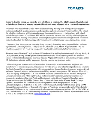 Comarch Capital Group has opened a new subsidiary in London. The UK Comarch office is located
in Paddington Central, a modern business district with many offices of world renowned corporations.

Investment activities in the UK are a direct result of realizing the long-term strategy of acquiring new
customers in English-speaking countries, and expanding a global network of Comarch offices. The role of
the subsidiary in London will be to develop a new business and to support existing clients with a local
technical support center of excellence. This will include on the business side: building relationships with
British companies, winning new contracts and strengthening brand awareness among Comarch consumers
on the local market. On the technology side, Comarch will build a technical support competence center.

“Customers from this region are known for being extremely demanding, expecting world-class skills and
expertise that Comarch provides.” - says CEO of Comarch UK Ltd, Marek Wojciechowski. “We are
confident because we are receiving very positive feedback from the market about our solutions.”

The main areas of Comarch's activity in the UK market will be seeking business through offering loyalty &
CRM platforms, billing & OSS systems in telecommunications, and asset management and insurance
service systems in the finance and insurance industry. At present Comarch is implementing projects for the
BP fuel stations network, and for a customer from the banking and insurance sector.

Comarch is a global software house of IT solutions from Poland. As an international integrator and
manufacturer of innovative systems, the company provides a wide array of different products and solutions
for clients from different sectors such as: telecommunications, finance, banking, insurance, services & trade
and more. Comarch products and solutions cover billing, network management, ERP systems, IT security,
CRM and loyalty management, EDI, sales support, electronic communication and business intelligence.
Comarch employs nearly 3,500 highly skilled professionals (programmers, computer scientists and
economists - graduates of the best Polish and foreign universities) from Chicago to Shanghai, across
Europe, the Americas, the Middle East and Asia. Comarch is listed on the Warsaw Stock Exchange
(symbol CMR) and on the Frankfurt Stock Exchange (Frankfurter Wertpapierbörse FWBR).
Comarch strengthened its position in the DACH markets in 2008, taking over the German group SoftM.
Comarch has completed tens of thousands of projects in Poland and implemented over 1,500 products for
more than 500 clients. In 2011, research and development expenditures reached over 21.7 M GBP (24.9 M
EUR) and exceeded 12% of Comarch Group revenues. Expenditures were financed by the European Union
as well as the company's own funds. www.comarch.com
 