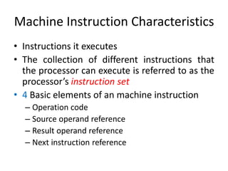Machine Instruction Characteristics
• Instructions it executes
• The collection of different instructions that
the processor can execute is referred to as the
processor’s instruction set
• 4 Basic elements of an machine instruction
– Operation code
– Source operand reference
– Result operand reference
– Next instruction reference
 
