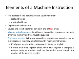 Elements of a Machine Instruction
• The address of the next instruction could be either-
– real address or
– a virtual address
• Depends on architecture
• Source and result operands can be in one of four areas:
• Main or virtual memory: As with next instruction references, the main
or virtual memory address must be supplied
• Processor register: With rare exceptions, a processor contains one or
more registers that may be referenced by machine instructions
– If only one register exists, reference to it may be implicit
– If more than one register exists, then each register is assigned a
unique name or number, and the instruction must contain the
number of the desired register
 