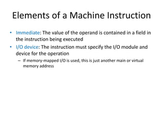 Elements of a Machine Instruction
• Immediate: The value of the operand is contained in a field in
the instruction being executed
• I/O device: The instruction must specify the I/O module and
device for the operation
– If memory-mapped I/O is used, this is just another main or virtual
memory address
 