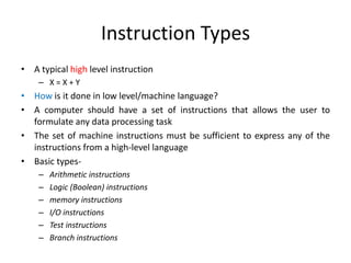 Instruction Types
• A typical high level instruction
– X = X + Y
• How is it done in low level/machine language?
• A computer should have a set of instructions that allows the user to
formulate any data processing task
• The set of machine instructions must be sufficient to express any of the
instructions from a high-level language
• Basic types-
– Arithmetic instructions
– Logic (Boolean) instructions
– memory instructions
– I/O instructions
– Test instructions
– Branch instructions
 