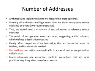 Number of Addresses
• Arithmetic and logic instructions will require the most operands
• Virtually all arithmetic and logic operations are either unary (one source
operand) or binary (two source operands)
• Thus, we would need a maximum of two addresses to reference source
operands
• The result of an operation must be stored, suggesting a third address,
which defines a destination operand
• Finally, after completion of an instruction, the next instruction must be
fetched, and its address is needed
• Zero-address instructions are applicable to a special memory organization,
called a stack
• Fewer addresses per instruction result in instructions that are more
primitive, requiring a less complex processor
 
