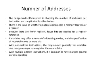 Number of Addresses
• The design trade-offs involved in choosing the number of addresses per
instruction are complicated by other factors
• There is the issue of whether an address references a memory location or
a register
• Because there are fewer registers, fewer bits are needed for a register
reference
• A machine may offer a variety of addressing modes, and the specification
of mode takes one or more bits
• With one-address instructions, the programmer generally has available
only one general-purpose register, the accumulator
• With multiple-address instructions, it is common to have multiple general
purpose registers
 