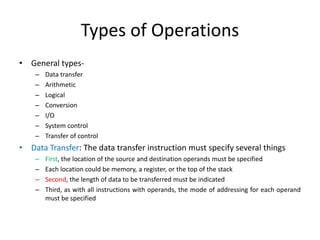 Types of Operations
• General types-
– Data transfer
– Arithmetic
– Logical
– Conversion
– I/O
– System control
– Transfer of control
• Data Transfer: The data transfer instruction must specify several things
– First, the location of the source and destination operands must be specified
– Each location could be memory, a register, or the top of the stack
– Second, the length of data to be transferred must be indicated
– Third, as with all instructions with operands, the mode of addressing for each operand
must be specified
 