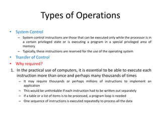 Types of Operations
• System Control
– System control instructions are those that can be executed only while the processor is in
a certain privileged state or is executing a program in a special privileged area of
memory
– Typically, these instructions are reserved for the use of the operating system
• Transfer of Control
• Why required?
1. In the practical use of computers, it is essential to be able to execute each
instruction more than once and perhaps many thousands of times
– It may require thousands or perhaps millions of instructions to implement an
application
– This would be unthinkable if each instruction had to be written out separately
– If a table or a list of items is to be processed, a program loop is needed
– One sequence of instructions is executed repeatedly to process all the data
 