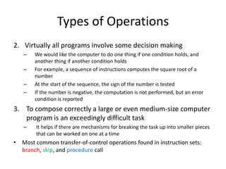 Types of Operations
2. Virtually all programs involve some decision making
– We would like the computer to do one thing if one condition holds, and
another thing if another condition holds
– For example, a sequence of instructions computes the square root of a
number
– At the start of the sequence, the sign of the number is tested
– If the number is negative, the computation is not performed, but an error
condition is reported
3. To compose correctly a large or even medium-size computer
program is an exceedingly difficult task
– It helps if there are mechanisms for breaking the task up into smaller pieces
that can be worked on one at a time
• Most common transfer-of-control operations found in instruction sets:
branch, skip, and procedure call
 