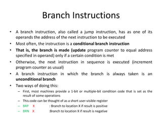 Branch Instructions
• A branch instruction, also called a jump instruction, has as one of its
operands the address of the next instruction to be executed
• Most often, the instruction is a conditional branch instruction
• That is, the branch is made (update program counter to equal address
specified in operand) only if a certain condition is met
• Otherwise, the next instruction in sequence is executed (increment
program counter as usual)
• A branch instruction in which the branch is always taken is an
unconditional branch
• Two ways of doing this:
– First, most machines provide a 1-bit or multiple-bit condition code that is set as the
result of some operations
– This code can be thought of as a short user-visible register
– BRP X : Branch to location X if result is positive
– BRN X :Branch to location X if result is negative
 