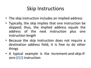 Skip Instructions
• The skip instruction includes an implied address
• Typically, the skip implies that one instruction be
skipped; thus, the implied address equals the
address of the next instruction plus one
instruction length
• Because the skip instruction does not require a
destination address field, it is free to do other
things
• A typical example is the increment-and-skip-if-
zero (ISZ) instruction
 