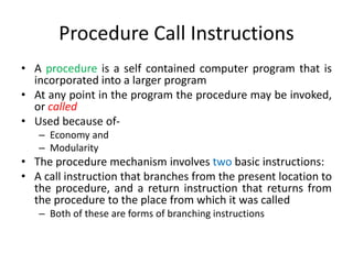 Procedure Call Instructions
• A procedure is a self contained computer program that is
incorporated into a larger program
• At any point in the program the procedure may be invoked,
or called
• Used because of-
– Economy and
– Modularity
• The procedure mechanism involves two basic instructions:
• A call instruction that branches from the present location to
the procedure, and a return instruction that returns from
the procedure to the place from which it was called
– Both of these are forms of branching instructions
 