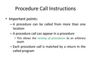 Procedure Call Instructions
• Important points:
– A procedure can be called from more than one
location
– A procedure call can appear in a procedure
• This allows the nesting of procedures to an arbitrary
depth
– Each procedure call is matched by a return in the
called program
 