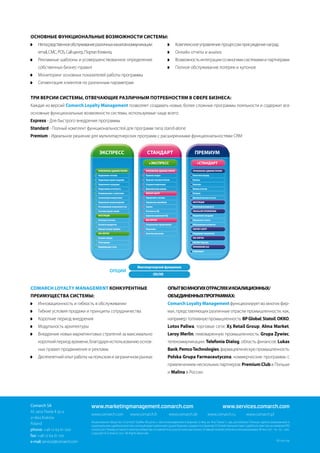 ОСНОВНыЕ ФУНкЦИОНАЛЬНыЕ ВОзМОЖНОСТИ СИСТЕМы:
    Непосредственное обслуживание различных каналов коммуникации:                                    Комплексное управление процессом присуждения наград
    email, СМС, POS, Call-центр, Портал Клиента,                                                     Онлайн отчеты и анализ
    Рекламные шаблоны и усовершенствованное определение                                              Возможность интеграции со многими системами и партнерами
    собственных бизнес-правил                                                                        Полное обслуживание лотереи и купонов
    Мониторинг основных показателей работы программы
    Сегментация клиентов по различным параметрам


ТРИ ВЕРСИИ СИСТЕМы, ОТВЕЧАЮЩИЕ РАзЛИЧНыМ ПОТРЕбНОСТЯМ В СФЕРЕ бИзНЕСА:
Каждая из версий Comarch Loyalty Management позволяет создавать новые, более сложные программы лояльности и содержит все
основные функциональные возможности системы, используемые чаще всего:
Express - Для быстрого внедрения программы
Standard - Полный комплект функциональностей для программ типа stand-alone
Premium - Идеальное решение для мультипартнерских программ с расширенными функциональностями CRM




                                                                                +                                        +C



                                                        -




                                                                                     -




                                                    -


                                                                                 -


                                               /                                                                          -
                                           -
                                                                                                                      -
                                                                                                                   CMS    -
                                                                                                                                2




                                                                                                                   Co-branding partner integration

                                                                                     CRS/IVR


COMARCH LOYALTY MANAGEMENT кОНкУРЕНТНыЕ                                                        ОПыТ ВО МНОГИХ ОТРАСЛЯХ И кОАЛИЦИОННыХ/
ПРЕИМУЩЕСТВА СИСТЕМы:                                                                          ОбЪЕДИНЕННыХ ПРОГРАММАХ:
    Инновационность и гибкость в обслуживании                                                  Comarch Loyalty Management функционирует во многих фир-
    Гибкие условия продажи и принципы сотрудничества                                           мах, представляющих различные отрасли промышленности, как,
    Короткие период внедрения                                                                  например: топливную промышленность: BP Global, Statoil, OKKO,
    Модульность архитектуры                                                                    Lotos Paliwa, торговые сети: X5 Retail Group, Alma Market,
    Внедрение новых маркетинговых стратегий за максимально                                     Leroy Merlin, пивоваренную промышленность: Grupa Żywiec,
    короткий период времени, благодаря использованию основ-                                    телекоммуникации: Telefonia Dialog, область финансов: Lukas
    ных правил продвижения и рекламы                                                           Bank, Pemco Technologies, фармацевтическую промышленность:
    Десятилетний опыт работы на польском и заграничном рынках                                  Polska Grupa Farmaceutyczna, коммерческие программы с
                                                                                               привлечением нескольких партнеров: Premium Club в Польше
                                                                                               и Malina в России.




Comarch SA                         www.marketingmanagement.comarch.com                                                                          www.services.comarch.com
Al. Jana Pawła II 39 a
                                   www.comarch.com               www.comarch.fr                 www.comarch.de                   www.comarch.ru               www.comarch.pl
31-864 Kraków
                                   Акционерное общество «Comarch Spółka Akcyjna», с местонахождением в Кракове 31-864, ал. Яна Павла I I, 39а, республика Польша, зарегистрированное в
Poland                             национальном судебном реестре, который ведет районный суд для Кракова-срудместе в Кракове ХI Хозяйственный отдел судебного реестра за номером KRS
phone: +48 12 64 61 000            0000057567. Размер уставного капитала общества составляет 8.051.637,00 польских злотых. Уставный капитал уплачен в полном размере. № инн: 677 - 00 - 65 – 406.
                                   Copyright © Comarch 2011. All Rights Reserved.
fax: +48 12 64 61 100
e-mail: services@comarch.com                                                                                                                                                          RU-2011.09
 