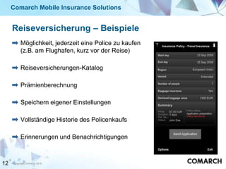 Comarch Mobile Insurance Solutions


     Reiseversicherung – Beispiele
          Möglichkeit, jederzeit eine Police zu kaufen
          (z.B. am Flughafen, kurz vor der Reise)

          Reiseversicherungen-Katalog

          Prämienberechnung

          Speichern eigener Einstellungen

          Vollständige Historie des Policenkaufs

          Erinnerungen und Benachrichtigungen



12   Copyright Comarch 2010
 