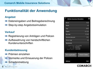 Comarch Mobile Insurance Solutions


    Funktionalität der Anwendung
    Angebot
         Dateneingaben und Beitragsberechnung
         Step-by-step Angebotssimulation

    Verkauf
         Registrierung von Anträgen und Policen
         Aufbewahrung von handschriftlichen
         Kundenunterschriften

    Kundenbetreuung
         Prämien einziehen
         Vermerke und Erneuerung der Policen
         Schadenmeldung
6   Copyright Comarch 2010
 