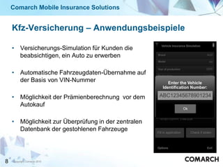 Comarch Mobile Insurance Solutions


    Kfz-Versicherung – Anwendungsbeispiele

    • Versicherungs-Simulation für Kunden die
      beabsichtigen, ein Auto zu erwerben

    • Automatische Fahrzeugdaten-Übernahme auf
      der Basis von VIN-Nummer

    • Möglichkeit der Prämienberechnung vor dem
      Autokauf

    • Möglichkeit zur Überprüfung in der zentralen
      Datenbank der gestohlenen Fahrzeuge




8   Copyright Comarch 2010
 