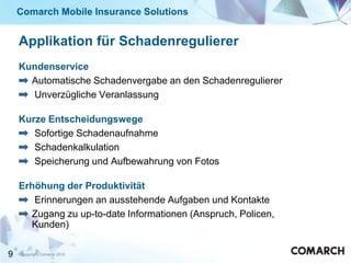 Comarch Mobile Insurance Solutions


    Applikation für Schadenregulierer
    Kundenservice
      Automatische Schadenvergabe an den Schadenregulierer
      Unverzügliche Veranlassung

    Kurze Entscheidungswege
       Sofortige Schadenaufnahme
       Schadenkalkulation
       Speicherung und Aufbewahrung von Fotos

    Erhöhung der Produktivität
       Erinnerungen an ausstehende Aufgaben und Kontakte
      Zugang zu up-to-date Informationen (Anspruch, Policen,
      Kunden)

9   Copyright Comarch 2010
 