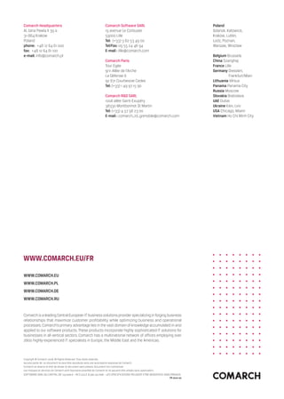 Comarch Headquarters                                               Comarch Software SARL                                             Poland
Al. Jana Pawla II 39 a                                             19 avenue Le Corbusier                                            Gdansk, Katowice,
31-864 Krakow                                                      59000 Lille                                                       Krakow, Lublin,
Poland                                                             Tel: (+33) 3 62 53 49 00                                          Lodz, Poznan,
phone:  +48 12 64 61 000                                           Tel/Fax: 09 55 24 46 94                                           Warsaw, Wroclaw
fax:  +48 12 64 61 100                                             E-mail : lille@comarch.com
e-mail: info@comarch.pl                                                                                                              Belgium Brussels
                                                                   Comarch Paris                                                     China Szanghaj
                                                                   Tour Egée                                                         France Lille
                                                                   9/11 Allée de l’Arche                                             Germany  resden,
                                                                                                                                               D
                                                                   La Défense 6                                                                Frankfurt/Main
                                                                   92 671 Courbevoie Cedex                                           Lithuania Vilnius
                                                                   Tel: (+33) 1 49 97 15 90                                          Panama Panama City
                                                                                                                                     Russia Moscow
                                                                   Comarch RD SARL                                                  Slovakia Bratislava
                                                                   100A allée Saint-Exupéry                                          UAE Dubai
                                                                   38330 Montbonnot St Martin                                        Ukraine Kiev, Lviv
                                                                   Tel: (+33) 4 57 58 23 00                                          USA Chicago, Miami
                                                                   E-mail : comarch_rd_grenoble@comarch.com                          Vietnam Ho Chi Minh City




www.comarch.eu/fr

www.comarch.eu
www.comarch.pl
www.comarch.de
www.comarch.ru


Comarch is a leading Central European IT business solutions provider specializing in forging business
relationships that maximize customer profitability while optimizing business and operational
processes. Comarch’s primary advantage lies in the vast domain of knowledge accumulated in and
applied to our software products. These products incorporate highly sophisticated IT solutions for
businesses in all vertical sectors. Comarch has a multinational network of offices employing over
2800 highly-experienced IT specialists in Europe, the Middle East and the Americas.



Copyright © Comarch 2008. All Rights Reserved. Tous droits réservés.
Aucune partie de  ce document ne peut être reproduite sans une autorisation expresse de Comarch.
Comarch se réserve le droit de réviser le document sans préavis. Document non contractuel.
Les marques et services de Comarch sont l’exclusive propriété de Comarch et ne peuvent être utilisés sans autorisation.
SOFTWARE SARL AU CAPITAL DE 150.000 € – RCS LILLE B 500 252 606 – LES SPECIFICATIONS PEUVENT ETRE MODIFIEES SANS PREAVIS
                                                                                                                        FR 2010-02
 