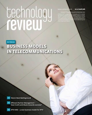 www.comarch.com                  n0 2/2008 (08)
                                                     Comarch Telecommunications Business Unit
                                                Comarch Technology Review is a publication created
                                                by Comarch experts and specialists. It aims at assist-
                                                ing our customers and partners in obtaining in-depth
                                                information about market trends and developments,
                                                and the technological possibilities of addressing the
                                                most important issues.




in focus

Business Models
in TelecoMMunicaTions




>>   Telco's Next Battleground

>>   Efficient Partner Management –
     how it will contribute towards success?

>>   IPTV-VNO – a new business model for IPTV
 