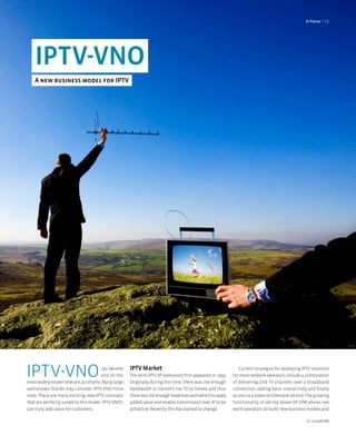 In focus < 11




    IPTV-VNO
    A new business model for IPTV




IPTV-VNO                                can become
                                        one of the
most widely known telecom acronyms. Many large,
                                                      IPTV Market
                                                      The term IPTV (IP television) first appeared in 1995.
                                                      Originally during this time, there was not enough
                                                                                                                 Current strategies for deploying IPTV solutions
                                                                                                              for most network operators include a combination
                                                                                                              of delivering LIVE TV channels over a broadband
well-known brands may consider IPTV-VNO initia-       bandwidth to transmit live TV to homes and thus         connection, adding basic interactivity and finally
tives. There are many exciting new IPTV concepts      there was not enough headroom with which to apply       access to a Video-on-Demand service. The growing
that are perfectly suited to this model. IPTV-VNO’s   added value and enable transmission over IP to be       functionality of set-top boxes (IP-STB) allows net-
can truly add value for customers.                    attractive. Recently this has started to change.        work operators to build new business models and

                                                                                                                                                    nr 2/2008 (08)
 