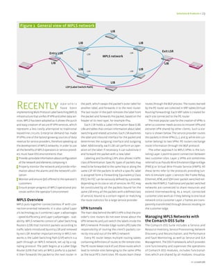 Solutions & Products < 23




   figure 1 General view of MPLS network
                                                                                    LIB


                                                         LIB                                                 LIB

                                                                                                                                  Exit LSR
                             Entry LSR                         LSR
                                                                                                     LSR
                                                                             MPLS network

                               LIB                                                                                                  LIB
                                                         LIB                                                 LIB
                                                               LSR                                   LSR




                                                                                    LIB
                                           LSP (Label Switch Path)




Recently                               operators
                                       have been
implementing Multi Protocol Label Switching (MPLS)
                                                          the path, which swaps the packet’s outer label for
                                                          another label, and forwards it to the next router.
                                                          The last router in the path removes the label from
                                                                                                                   routes through the BGP process. The routes learned
                                                                                                                   by the PE router are collected in VRF tables (Virtual
                                                                                                                   Routing Forwarding). Each VRF table is created for
infrastructure that unifies IP VPN and other data ser-    the packet and forwards the packet, based on the         each site connected to the PE router.
vices. MPLS has been adopted as it allows the quick       header of its next layer, for example IPv4.                 The most popular case for the creation of VPNs is
and easy creation of secure IP VPN services, which            Each LSR holds a Label Information Base (LIB).       when a customer needs access to intranet VPN and
represent a less costly alternative to traditional        LIBs are tables that contain information about label     extranet VPN shared by other clients. Such a sce-
leased-line circuits. Enterprise demand has made          switching and related activities. Each LSR examines      nario is shown below. The service provider routes
IP VPNs one of the fastest-growing sources of data        the label and inbound interface for the packet and       the packets in three VPNs (1, 2, and 3), while one cus-
revenue for service providers, therefore speeding up      determines the outgoing interface and outgoing           tomer belongs to two VPNs. PE routers exchange
the development of MPLS networks. In order to use         label. Additionally, each LSR can perform an oper-       route information through the BGP protocol.
all the benefits of MPLS operators or service provid-     ation on the label. If necessary it can substitute it       The other approach to MPLS VPNs is the tun-
ers must have OSS environments that:                      and forward the packet with a new label.                 neling Layer 2 point-to-point connection between
> Provide up-to-date information about configuration          Labeling and building LSPs also allows traffic       two customer sites. Layer 2 VPNs are sometimes
  of the network and elements composing it                class differentiation. Specific types of packets may     referred to as Pseudo Wire Emulation Edge-to-Edge
> Properly monitor the network and provide infor-         need to be forwarded to the same hop or along the        (PWE3) or Virtual Wire Private Service (VWPS). All
  mation about the alarms and the network’s utili-        same LSP. All the packets to which a specific label      these terms refer to the protocols providing tun-
  zation                                                  is assigned form a Forwarding Equivalency Class          nels to emulate Layer 2 services like Frame Relay,
> Monitor and ensure QoS offered to the operator’s        (FEC). An FEC can be variously defined by a provider,    Ethernet, ATM, and SDH over packet switched net-
  customers                                               depending on its size or set of services: An FEC may     works like IP/MPLS. Traditional and packet switched
> Ensure proper progress of MPLS operational pro-         be constituted by all the packets bound for the          networks are connected to share resources and
  cesses within the operator’s environment                same LSR entry, all the packets with a defined class     extend internetworking. As a result, connected
                                                          of service, bound to a certain region or matching        customer sites work as if they belong to one local
MPLS Overview                                             the route statistics for a large service provider.       network since customer Layer 2 frames are trans-
MPLS puts together connectionless IP with con-                                                                     parently transmitted through devices residing on
nection-oriented networks. It is also called Layer        VPN tunnels                                              the customer edge.
2½ technology as it combines Layer 2 advantages           The main idea behind the MPLS VPN is that the pro-
– speed & efficiency, and Layer 3 advantages – scal-      vider’s core routers do not even know about the          Managing MPLS Networks with
ability. MPLS networks consist of Label Switching         VPN networks and just switch the labels inside the       the Comarch OSS Suite
Routers (LSR) that transmit packets according to          MPLS network. Provider Edge routers (PE) take the        The Comarch OSS Suite includes a Service and
traffic labels introduced by entry LSR and removed        responsibility of routing the client’s packets cor-      Resource Inventory, Service Provisioning, Network
by exit LSR. Another important entity in MPLS net-        rectly into and out of the MPLS network.                 Discovery and Reconciliation, and Performance
works is the Label Switching Path (LSP) which is a           Every PE router keeps multiple routing tables         and Fault Monitoring, as well as Service and SLA
path through an MPLS network, set up by a sig-            containing definitions of routes to the remote sites.    Management. The OSS Framework, which provides
naling protocol. The path begins at a Label Edge          The PE router keeps track of just those routes which     core functionality and supervises the operations
Router (LER) that sets an MPLS prefix to a packet.        lead to remote sites belonging to the same VPNs          of Comarch OSS modules, includes functional-
It then forwards the packet to the next router in         as the local PE’s client sites. PE routes learn these    ities which are shared by all modules: Visualiza-

                                                                                                                                                             nr 2/2008 (08)
 