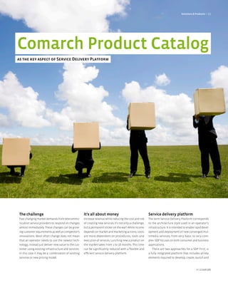 Solutions & Products < 29




Comarch Product Catalog
as the key aspect of Service Delivery Platform




 The challenge                                        It’s all about money                                  Service delivery platform
 Fast changing market demands from telecommu-         Increase revenue while reducing the cost and risk     The term Service Delivery Platform corresponds
 nication service providers to respond on changes     of creating new services it’s not only a challenge,   to the architecture style used in an operator’s
 almost immediately. These changes can be grow-       but a permanent sticker on the wall. While income     infrastructure. It is intended to enable rapid devel-
 ing customer requirements as well as competitor’s    depends on market and marketing actions, costs        opment and deployment of new converged mul-
 innovations. Most often change does not mean         are more dependent on procedures, tools and           timedia services, from very basic to very com-
 that an operator needs to use the newest tech-       execution of services. Lunching new a product on      plex. SDP focuses on both consumer and business
 nology, instead just deliver new value to the cus-   the market takes from 1 to 18 months. This time       applications.
 tomer using existing infrastructure and services.    can be significantly reduced with a flexible and         There are two approaches for a SDP. First, is
 In this case it may be a combination of existing     efficient service delivery platform.                  a fully integrated platform that includes all key
 services or new pricing model.                                                                             elements required to: develop, create, launch and



                                                                                                                                                      nr 2/2008 (08)
 
