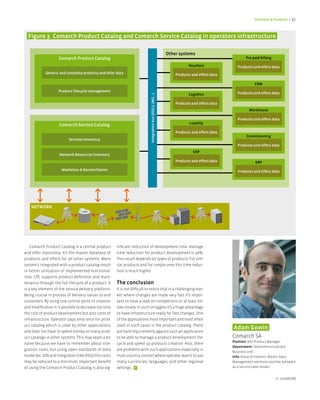 Solutions & Products < 31



  figure 3 Comarch Product Catalog and Comarch Service Catalog in operators infrastructure

                                                                                                                 Other systems
                     Comarch Product Catalog                                                                                                           Pre paid billing

                                                                                                                            Vouchers               Products and offers data
             Generic and complete products and offer data                                                            Products and offers data

                                                                                                                                                             CRM
                     Product lifecycle management
                                                                                                                            Logistics              Products and offers data




                                                                               Integration bus (OSS/J, JMS,..)
                                                                                                                     Products and offers data
                                                                                                                                                         Warehouse

                                                                                                                                                   Products and offers data
                                                                                                                             Loyality
                     Comarch Service Catalog
                                                                                                                     Products and offers data
                                                                                                                                                        Commisioning
                           Services Inventory
                                                                                                                                                   Products and offers data
                                                                                                                               ERP
                     Network Resources Inventory
                                                                                                                     Products and offers data                ERP
                       Mediation & Reconciliation                                                                                                  Products and offers data




    NETWORK




    Comarch Product Catalog is a central product         nificant reduction of development time. Average
and offer repository. It’s the master database of        time reduction for product development is 40%.
products and offers for all other systems. More          This result depends on types of products. For sim-
system’s integrated with a product catalog result        ilar products and for simple ones this time reduc-
in better utilization of implemented functional-         tion is much higher.
ities. CPC supports product definition and main-
tenance through the full lifecycle of a product. It      The conclusion
is a key element of the service delivery platform.       It is not difficult to notice that in a challenging mar-
Being crucial in process of delivery values to end       ket where changes are made very fast it’s impor-
customers. By using one central point of creation        tant to have a lead on competitors or at least fol-
and modification it is possible to decrease not only     low closely. In such struggles it’s a huge advantage
the cost of product development but also costs of        to have infrastructure ready for fast changes. One
infrastructure. Operator pays only once for prod-        of the applications most important and most often
uct catalog which is used by other applications          used in such cases is the product catalog. There
                                                                                                                                                Adam Gowin
and does not have to spend money on many prod-           are hard requirements against such an application
uct catalogs in other systems. This may seam a bit       to be able to manage a product development life-                                       Comarch SA
                                                                                                                                                Position: BSS Product Manager
naive because we have to remember about inte-            cycle and speed up products creation. Also, there
                                                                                                                                                Department: Telecommunications
gration costs, but using open standards of data          are problems with such applications especially in
                                                                                                                                                Business Unit
model (ex. SID) and integration (like OSSJ) this costs   multi-country context where operator wants to use                                      Info: Areas of interest: Master Data
may be reduced to a minimum. Important benefit           many currencies, languages, and other regional                                         Management solutions and the Software
of using the Comarch Product Catalog is also sig-        settings. <                                                                            as a Service sales model.


                                                                                                                                                                          nr 2/2008 (08)
 