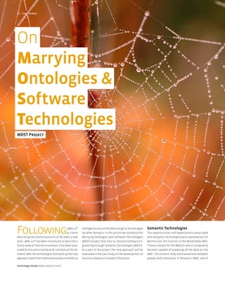 32 > Case Studies




On
Marrying
ontologies &
software
Technologies
MOST Project




Following                                   „Web 2.0”
                                            as a term
describing the recent evolution of the Web, a new
                                                        Intelligence and are flexible enough to be leveraged
                                                        by other domains. In this article we introduce the
                                                        Marrying Ontologies and Software Technologies
                                                                                                               Semantic Technologies
                                                                                                               The opportunities and expectations associated
                                                                                                               with Semantic Technologies were expressed by Tim
term „Web 3.0” has been introduced to describe a        (MOST) project that tries to improve Software En-      Berners-Lee, the inventor of the World Wide Web:
future wave of Internet innovation. It has been asso-   gineering through Semantic Technologies [MOST].        “I have a dream for the Web [in which computers]
ciated at this point mostly with concepts of the Se-    As a part of the project the new approach will be      become capable of analyzing all the data on the
mantic Web. Yet technologies that back up the new       evaluated in the case study on the development of      Web – the content, links, and transactions between
approach stem from traditional studies on Artificial    solutions based on Comarch OSS Suite.                  people and computers. A ‘Semantic Web’, which

technology review [www.comarch.com]
 