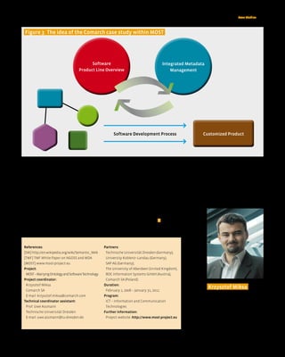 Case Studies < 35



  figure 3 The idea of the Comarch case study within MOST




                                            Software                                          Integrated Metadata
                                      Product Line Overview                                       Management




                                                             Software Development Process                       Customized Product




   The case study will cover the area of large scale   Conclusion
Operation Support System development. Comarch          MOST is a proposal for early innovation in the field
has already formulated well established develop-       leading to more efficient and higher-quality soft-
ment methodology for systems in the                    ware development with a better integrated under-
Comarch OSS Suite product line, including the          standing of the resulting software product. The
usage of model driven methods. The intent of the       MOST project can deliver fundamental results that
case study will be to use these existing sources as    can be leveraged by European software vendors to
a starting point and to adopt MOST technological       improve the quality of software products, produc-
advancement to increase productivity, time to mar-     tivity of the developer teams as well as the time to
ket, and software quality.                             market for customized solutions. <




 References:                                           Partners:
 [SW] http://en.wikipedia.org/wiki/Semantic_Web         Technische Universität Dresden (Germany),
 [TMF] TMF White Paper on NGOSS and MDA                 University Koblenz–Landau (Germany),
 [MOST] www.most-project.eu                             SAP AG (Germany),
 Project:                                               The University of Aberdeen (United Kingdom),
  MOST – Marrying Ontology and Software Technology      BOC Information Systems GmbH (Austria),
 Project coordinator:                                   Comarch SA (Poland).
  Krzysztof Miksa                                      Duration:
                                                                                                                    Krzysztof Miksa
  Comarch SA                                            February 1, 2008 – January 31, 2011
  E-mail: krzysztof.miksa@comarch.com                  Program:                                                     Comarch SA
                                                                                                                    Position: Project Manager
 Technical coordinator assistant:                       ICT – Information and Communication
                                                                                                                    Department: OSS Research & Development
  Prof. Uwe Assmann                                     Technologies
                                                                                                                    Info: He has been a part of Comarch’s Tel-
  Technische Universität Dresden                       further information:                                         co Department for 5 years with expertise
  E-mail: uwe.assmann@tu-dresden.de                     Project website: http://www.most-project.eu                 in the development of OSS systems.
                                                                                                                    Coordinator of the MOST project.




                                                                                                                                                nr 2/2008 (08)
 