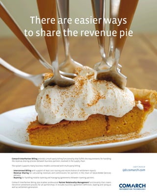 There are easier ways
              to share the revenue pie




Comarch InterPartner Billing provides a multi-party billing functionality that fulfills the requirements for handling
the revenue sharing process between business partners involved in the supply chain.

The system supports many business models connected with multi-party billing:                                                   Learn more at
• Interconnect Billing with support of least cost routing and reconciliation of settlement reports                      ipb.comarch.com
• Revenue Sharing for calculating revenues and commissions for partners in the chain of Value-Added Services
  delivery
• Roaming for handling mobile roaming and managing agreements between roaming partners.

Comarch InterPartner Billing also enables professional Partner Relationship Management functionality that covers
the entire settlement process for all partnerships. It includes business agreement definition, loading and rating as
well as settlement generation.
 
