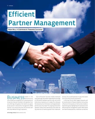 8>   In focus




  Efficient
  Partner Management
  How Will it Contribute Towards Success?




Business                          models in the
                                   telecommunica-
tions market are changing. The increasing amount
                                                           Due to the earlier business models employed
                                                       many years ago, the problem regarding the exchange
                                                       of information between partners was not consid-
                                                                                                                 services, has caused operators to pay more atten-
                                                                                                                 tion to business process automation.
                                                                                                                    In the near future, when legacy networks will
of partners that are involved in the operator’s ser-   ered to be as important as it is today. This is because   be transformed to IP-based networks, the business
vice offerings, bring about the need for an appro-     the total amount of information exchange between          influence of third parties on the business models is
priate partner relationship management (PRM)           partners was not as high. This ongoing trend, where       expected to grow, highlighting the importance of an
solution. This article discusses the business ben-     operators reduce their operational costs when fac-        effective partner management system. When opera-
efits that PRM will bring to operators.                ing reduction of revenue growth from traditional          tors have multiple partners, interaction can become

technology review [www.comarch.com]
 