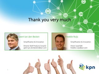 Thank you very much
Simplification & Innovation
Director B2B Products Corp/LE
geert-jan.denbesten@kpn.com
Geert-Jan den Besten
Simplification & Innovation
Vision Lead B2B
freddie.ruijs@kpn.com
Freddie Ruijs
 