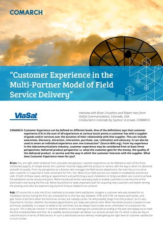 “Customer Experience in the
Multi-Partner Model of Field
Service Delivery”
Interview with Brian Crouthers and Robert Hess from
ViaSat Communications, Colorado, USA.
Conducted in Colorado by Szymon Uczciwek, COMARCH.
COMARCH: Customer Experience can be defined on different levels. One of the definitions says that customer
experience (CX) is the sum of all experiences at various touch points a customer has with a supplier
of goods and/or services over the duration of their relationship with that supplier. This can include
awareness, discovery, attraction, interaction, purchase, use, cultivation and advocacy. It can also be
used to mean an individual experience over one transaction” (Source Wiki.org). From my experience
in the telecommunications industry, customer experience may be considered from at least three
perspectives: delivered product perspective i.e. what the customer gets for the money, the quality of
the delivered product or service and the way in which the customer interacts with the supplier. What
does Customer Experience mean for you?
Brian: You are right, when looked at from a broader perspective; customer experience can be defined as each of the three
mentioned aspects. In simple words, the customer must be happy with the product or service, with the way in which it’s delivered
and with its quality. From my perspective as a director who manages the field service department, the main focus is to serve
each customer in a way that is most convenient for him / her. Most of our field services are related to installations and service
calls. In both of these cases, setting an appointment and performing a quick installation or fixing a problem are crucial to achieve
full satisfaction at the service end point. We’ve introduced all the necessary tools to enable customers to set the time of the
technician’s visit during the first call. We’ve found that it’s really important, both for acquiring new customers and better serving
the existing ones who are experiencing any kind of issue related to our product.
Rob: Of course this is only one of our methods to increase client satisfaction. Imagine a customer who was booked for an
installation service during the first call, scheduled for to the next day, between 3 PM and 6 PM. He leaves work earlier, and
gets home to be there when the technician arrives, but nobody comes. He will probably resign from the product. So it’s very
important to monitor, whether the booked appointments are really executed on time. When the whole process is based on real
technician availability, it is easier to abide to set visit times, but we always have to take some unforeseen circumstances into
account. This is why we monitor in real time whether or not meetings are conducted according to the plan and always try to meet
the first scheduled date and time. As a satellite service provider we deliver our services all over the US, which is why we rely on
subcontractors in terms of field service. In such a distributed service delivery model getting the right level of customer satisfaction
is much trickier.
 