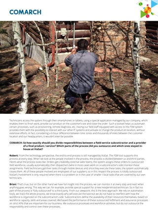 Technicians access the system through their smartphones or tablets, using a special application managed by our company, which
enables them to finish work, provide our product on the customer’s site and close the order. Such a toolset helps us automate
certain processes, such as provisioning, remote diagnosis, etc. Having our field staff equipped with access to the FSM system
provides them with the possibility to interact with our other IT systems and activate or change the product on location, without
extensive efforts. In fact, considering a 6-hour difference between time zones and thousands of miles between the customer
location and our headquarters, it wouldn’t even be possible.
COMARCH: So how exactly should you divide responsibilities between a field service subcontractor and a provider
of a final product / service? Which parts of the process did you outsource and which ones stayed in-
house at ViaSat?
Robert: From the technology perspective, the end-to-end process is still managed by ViaSat. The FSM tool supports this
process at every step. When we look at the people involved in the process, the process is divided between us and third parties.
Here’s what the process looks like. Orders get createdby external sales teams, the system assigns these orders to outsourced
field workforce, usually automatically), then dispatchers (who in most cases work on a subcontractor’s side) monitor these
assignments. Field technicians get their tasks through mobile devices and once they execute these tasks, the system automatically
closes them. All of these people involved are employees of our suppliers, so in this respect the process is totally outsourced.
ViaSat’s involvement is only required when there is a problem or in the case of smaller / local tasks that are covered by our own
technicians.
Brian: That’s true, but on the other hand we have full insight into the process, we can monitor it at every step and react when
anything goes wrong. This way we can, for example, provide special support for a new inexperienced technician. So in fact no
part of the process is “fully outsourced” to a third party. From our viewpoint, this is the best approach. We rely on automation
tools, we track the whole process, we know exactly who will execute the task but we do not have to interfere with how the
workforce is organized on the subcontractor’s side. Subcontractors define the availability of their resources themselves, based on
workforce capacity, skills and areas covered. We based the performance of these outsourced fulfillment and assurance processes
on strict KPIs that are important for our business. We outsource processes and workforce activities, but do not outsource the
responsibility and control over these processes.
 
