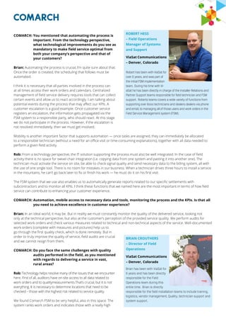 COMARCH: You mentioned that automating the process is
important. From the technology perspective,
what technological improvements do you see as
mandatory to make field service optimal from
both your company’s perspective and that of
your customers?
Brian: Automating the process is crucial, I’m quite sure about that.
Once the order is created, the scheduling that follows must be
automated.
I think it is necessary that all parties involved in the process can
at all times access their work orders and calendars. Centralized
management of field service delivery requires tools that can collect
certain events and allow us to react accordingly. I am talking about
potential events during the process that may affect our KPIs. A
customer escalation is a good example. Once customer service
registers an escalation, the information gets propagated via the
FSM system to a responsible party, who should react. At this stage
we do not participate in the process. However, if the escalation is
not resolved immediately, then we must get involved.
Mobility is another important factor that supports automation — once tasks are assigned, they can immediately be allocated
to a responsible technician (without a need for an office visit or time-consuming explanations), together with all data needed to
perform a given field activity.
Rob: From a technology perspective, the IT solution supporting the process must also be well integrated. In the case of field
activity there is no space for swivel chair integration (i.e. copying data from one system and pasting it into another one). The
technician must activate the service on site, be able to check signal quality and send necessary data to the billing system, all with
the use of one single tool. There is no room for mistakes in our business. When a technician drives three hours to install a service
in the mountains, he can’t go back later to fix or finish his work — he must do it on his first visit.
The FSM system that we use also enables us to automatically generate reports related to our specific settlements with
subcontractors and to monitor all KPIs. I think these functions that we named here are the most important in terms of how field
service can contribute to enhancing your customer experience.
COMARCH: Automation, mobile access to necessary data and tools, monitoring the process and the KPIs. Is that all
you need to achieve excellence in customer experience?
Brian: In an ideal world, it may be. But in reality we must constantly monitor the quality of the delivered service, looking not
only at the technical perspective, but also at the customer’s perception of the provided service quality. We perform audits for
selected work orders and check various measures related to technical and non-technical aspects of the service. Well-documented
work orders (complete with measures and pictures) help us to
go through the first quality check, which is done remotely. But in
order to truly improve the quality of service, field audits are crucial
and we cannot resign from them.
COMARCH: Do you face the same challenges with quality
audits performed in the field, as you mentioned
with regards to delivering a service in vast,
rural areas?
Rob: Technology helps resolve many of the issues that we encounter
here. First of all, auditors have on-site access to all data related to
work orders and to qualitymeasurements.That’s crucial, but it is not
everything. It is necessary to determine locations that need to be
checked – those with the highest risk related to service quality.
We found Comarch FSM to be very helpful, also in this space. The
system ranks work orders and indicates those with a really high
BRIAN CROUTHERS
– Director of Field
Operations
ViaSat Communications
– Denver, Colorado
Brian has been with ViaSat for
6 years and has been directly
responsible for the Field
Operations team during this
entire time. Brian is directly
responsible for the field installation teams to include training,
logistics, vendor management, Quality, technician support and
system support.
ROBERT HESS
– Field Operations
Manager of Systems
and Support
ViaSat Communications
– Denver, Colorado
Robert has been with ViaSat for
over 6 years, and was part of
the initial FSM implementation
team. During his time with Vi-
aSat he has been directly in charge of the Installer Relations and
Partner Support teams responsible for field technician and FSM
support. Roberts teams covers a wide variety of functions from
supporting over 6000 technicians and dealers dealers via phone
and email, to managing all of those users and work orders in the
Field Service Management system (FSM). 
 