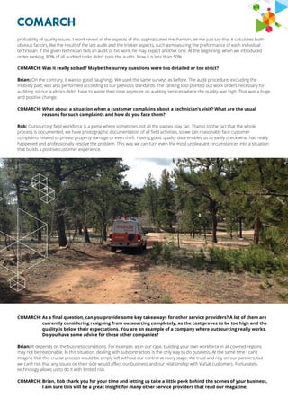 probability of quality issues. I won’t reveal all the aspects of this sophisticated mechanism, let me just say that it calculates both
obvious factors, like the result of the last audit and the trickier aspects, such asmeasuring the preformance of each individual
technician. If the given technician fails an audit of his work, he may expect another one. At the beginning, when we introduced
order ranking, 80% of all audited tasks didn’t pass the audits. Now it is less than 50%.
COMARCH: Was it really so bad? Maybe the survey questions were too detailed or too strict?
Brian: On the contrary, it was so good (laughing). We used the same surveys as before. The audit procedure, excluding the
mobility part, was also performed according to our previous standards. The ranking tool pointed out work orders necessary for
auditing, so our auditors didn’t have to waste their time anymore on auditing services where the quality was high. That was a huge
and positive change.
COMARCH: What about a situation when a customer complains about a technician’s visit? What are the usual
reasons for such complaints and how do you face them?
Rob: Outsourcing field workforce is a game where sometimes not all the parties play fair. Thanks to the fact that the whole
process is documented, we have photographic documentation of all field activities, so we can reasonably face customer
complaints related to private property damage or even theft. Having good, quality data enables us to easily check what had really
happened and professionally resolve the problem. This way we can turn even the most unpleasant circumstances into a situation
that builds a positive customer experience.
COMARCH: As a final question, can you provide some key takeaways for other service providers? A lot of them are
currently considering resigning from outsourcing completely, as the cost proves to be too high and the
quality is below their expectations. You are an example of a company where outsourcing really works.
Do you have some advice for these other companies?
Brian: It depends on the business conditions. For example, as in our case, building your own workforce in all covered regions
may not be reasonable. In this situation, dealing with subcontractors is the only way to do business. At the same time I can’t
imagine that this crucial process would be simply left without our control at every stage. We trust and rely on our partners, but
we can’t risk that any issues on their side would affect our business and our relationship with ViaSat customers. Fortunately,
technology allows us to do it with limited risk.
COMARCH: Brian, Rob thank you for your time and letting us take a little peek behind the scenes of your business,
I am sure this will be a great insight for many other service providers that read our magazine.
 