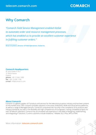 Why Comarch
“Comarch Field Service Management enabled ViaSat
to automate order and resource management processes,
which has enabled us to provide an excellent customer experience
in fulfilling customer orders.”
__________________
Brian Crouthers, Director of Field Operations, ViaSat Inc.
telecom.comarch.com
More information: telecom.comarch.com
Comarch Headquarters
Al. Jana Pawla II 39 a
31-864 Krakow
Poland
phone: +48 12 646 1000
fax: +48 12 646 1100
e-mail: info@comarch.com
About Comarch
Comarch is a global supplier of IT products and services for the telecommunications industry and has been present
on the market since 1993. Comarch provides solutions in the areas of BSS/OSS, M2M and Cloud Service platforms,
as well as a range of Managed Services. Comarch’s uniqueness lies not only in the compliance of its products with
industry standards, but also in the flexibility and high competences of its engineers. Having completed projects for
over 50 telecom operators, Comarch has accumulated vast experience in the fields of designing, implementing,
and integrating IT solutions. Current customers include Vodafone, T-Mobile, O2, E-Plus, MTS or KPN.
 