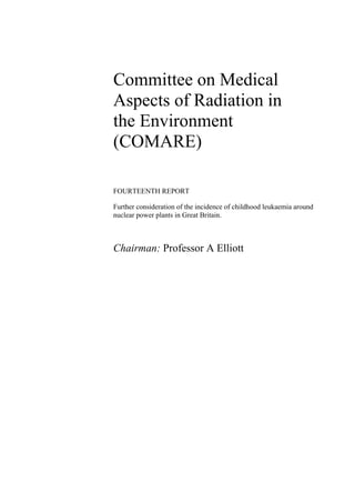 Committee on Medical
Aspects of Radiation in
the Environment
(COMARE)

FOURTEENTH REPORT

Further consideration of the incidence of childhood leukaemia around
nuclear power plants in Great Britain.



Chairman: Professor A Elliott
 