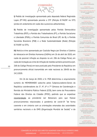 Ailton Krenak
Líder indígena e ambientalista
André Singer
Cientista político e jornalista
Antônio Cláudio Mariz de Oliveira
Advogado, ex–presidente da
OAB/SP
Belisário dos Santos Jr.
Advogado, membro da Comissão
Internacional de Juristas
Cláudia Costin
Professora universitária,
ex-ministra da Administração
Dalmo de Abreu Dalari
Advogado, professor emérito e
ex-diretor da Faculdade de
Direito da USP
Fábio Konder Comparato
Advogado, doutor Honoris Causa
da Universidade de Coimbra e
professor emérito da Faculdade
de Direito da USP
José Carlos Dias
Presidente da Comissão Arns,
Advogado, ex-ministro da Justiça
José Gregori
Advogado, ex-ministro da Justiça
José Vicente
Reitor da Faculdade Zumbi dos Palmares
Laura Greenhalgh
Jornalista
Luiz Carlos Bresser-Pereira
Economista, ex-ministro da Fazenda, da
Administração e da Reforma do Estado
Luiz Felipe de Alencastro
Historiador, professor da Escola de
Economia da FGV/SP e professor
emérito da Sorbonne Université
Manuela Ligeti
Carneiro da Cunha
Professora da USP e da Universidade de
Chicago, e ex-presidente da Associação
Brasileira de Antropologia
Margarida Bulhões
Pedreira Genevois
Presidente de honra da
Comissão Arns, ex-presidente
da Comissão Justiça e Paz da
Arquidiocese de São Paulo
Maria Hermínia Tavares de Almeida
Cientista política, professora titular da
Universidade de São Paulo
Maria Victoria Benevides
Socióloga e cientista política, professora
titular da Faculdade
de Educação da USP
Oscar Vilhena Vieira
Advogado, professor da Faculdade
de Direito da FGV/SP
Paulo Vannuchi
Jornalista, cientista político,
ex-ministro de Direitos Humanos
Paulo Sérgio Pinheiro
Cientista político, ex-ministro
da Secretaria de Estado de
Direitos Humanos
Sueli Carneiro
Filósofa, feminista, ativista
anti-racista e diretora do Geledés
Vladimir Safatle
Filósofo, professor do
Departamento de Filosofia da USP
COMISSÃO DE DEFESA DOS DIREITOS HUMANOS DOM PAULO EVARISTO ARNS
comissaoarns.org comissaoarns@comissaoarns.org +55 11 97212 0717
10
i) Pedido de investigação apresentado pelo deputado federal Reginaldo
Lopes (PT-MG) apresentada perante o STF (Petição 8.744/DF no STF)
(ainda em andamento em razão dos sucessivos aditamentos);
ii) Pedido de investigação apresentado pelos Partido Democrático
Trabalhista (PDT), o Partido dos Trabalhadores (PT), o Partido Socialismo
e Liberdade (PSOL), o Partido Comunista do Brasil (PC do B), o Partido
Socialista Brasileiro (PSB) e a Rede Sustentabilidade (Rede) (Petição
8.759/DF no STF);
iii) Notícia-crime apresentada por Coalizão Negra por Direitos e Coletivo
de Advocacia em Direitos Humanos (CADHu) em 26 de abril de 2020, em
razão de possível infração ao disposto no art. 286 do Código Penal, em
razão de incitação ao crime de infração de medida sanitária preventiva (art.
268 do Código Penal) em tese praticado pelo Presidente da República em
pronunciamento oficial transmitido em rede nacional às 20h30 do dia
24.3.2020.
Em 26 de março de 2020, o Sr. PGR determinou o arquivamento
sumário do MEMORANDO subscrito pelos Subprocuradores-Gerais da
República coordenadores da 2ª, 4ª, 6ª e 7ª Câmaras de Coordenação e
Revisão do Ministério Público Federal (CCR), bem como da Procuradoria
Federal dos Direitos do Cidadão (PFDC), pedindo que se expedisse
recomendação ao presidente Jair Bolsonaro para que fizesse
pronunciamentos relacionados à pandemia de covid-19 “de forma
coerente e em sintonia com as orientações emanadas das autoridades
sanitárias nacionais e da OMS (Organização Mundial de Saúde)” e do
 