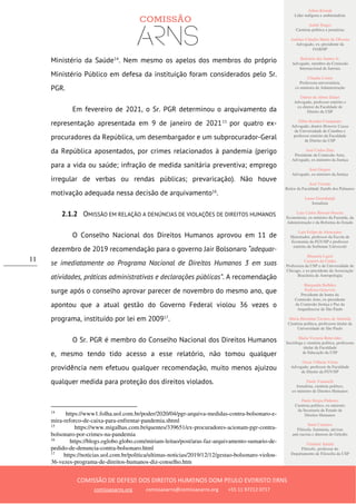 Ailton Krenak
Líder indígena e ambientalista
André Singer
Cientista político e jornalista
Antônio Cláudio Mariz de Oliveira
Advogado, ex–presidente da
OAB/SP
Belisário dos Santos Jr.
Advogado, membro da Comissão
Internacional de Juristas
Cláudia Costin
Professora universitária,
ex-ministra da Administração
Dalmo de Abreu Dalari
Advogado, professor emérito e
ex-diretor da Faculdade de
Direito da USP
Fábio Konder Comparato
Advogado, doutor Honoris Causa
da Universidade de Coimbra e
professor emérito da Faculdade
de Direito da USP
José Carlos Dias
Presidente da Comissão Arns,
Advogado, ex-ministro da Justiça
José Gregori
Advogado, ex-ministro da Justiça
José Vicente
Reitor da Faculdade Zumbi dos Palmares
Laura Greenhalgh
Jornalista
Luiz Carlos Bresser-Pereira
Economista, ex-ministro da Fazenda, da
Administração e da Reforma do Estado
Luiz Felipe de Alencastro
Historiador, professor da Escola de
Economia da FGV/SP e professor
emérito da Sorbonne Université
Manuela Ligeti
Carneiro da Cunha
Professora da USP e da Universidade de
Chicago, e ex-presidente da Associação
Brasileira de Antropologia
Margarida Bulhões
Pedreira Genevois
Presidente de honra da
Comissão Arns, ex-presidente
da Comissão Justiça e Paz da
Arquidiocese de São Paulo
Maria Hermínia Tavares de Almeida
Cientista política, professora titular da
Universidade de São Paulo
Maria Victoria Benevides
Socióloga e cientista política, professora
titular da Faculdade
de Educação da USP
Oscar Vilhena Vieira
Advogado, professor da Faculdade
de Direito da FGV/SP
Paulo Vannuchi
Jornalista, cientista político,
ex-ministro de Direitos Humanos
Paulo Sérgio Pinheiro
Cientista político, ex-ministro
da Secretaria de Estado de
Direitos Humanos
Sueli Carneiro
Filósofa, feminista, ativista
anti-racista e diretora do Geledés
Vladimir Safatle
Filósofo, professor do
Departamento de Filosofia da USP
COMISSÃO DE DEFESA DOS DIREITOS HUMANOS DOM PAULO EVARISTO ARNS
comissaoarns.org comissaoarns@comissaoarns.org +55 11 97212 0717
11
Ministério da Saúde14
. Nem mesmo os apelos dos membros do próprio
Ministério Público em defesa da instituição foram considerados pelo Sr.
PGR.
Em fevereiro de 2021, o Sr. PGR determinou o arquivamento da
representação apresentada em 9 de janeiro de 202115
por quatro ex-
procuradores da República, um desembargador e um subprocurador-Geral
da República aposentados, por crimes relacionados à pandemia (perigo
para a vida ou saúde; infração de medida sanitária preventiva; emprego
irregular de verbas ou rendas públicas; prevaricação). Não houve
motivação adequada nessa decisão de arquivamento16
.
2.1.2 OMISSÃO EM RELAÇÃO A DENÚNCIAS DE VIOLAÇÕES DE DIREITOS HUMANOS
O Conselho Nacional dos Direitos Humanos aprovou em 11 de
dezembro de 2019 recomendação para o governo Jair Bolsonaro “adequar-
se imediatamente ao Programa Nacional de Direitos Humanos 3 em suas
atividades, práticas administrativas e declarações públicas”. A recomendação
surge após o conselho aprovar parecer de novembro do mesmo ano, que
apontou que a atual gestão do Governo Federal violou 36 vezes o
programa, instituído por lei em 200917
.
O Sr. PGR é membro do Conselho Nacional dos Direitos Humanos
e, mesmo tendo tido acesso a esse relatório, não tomou qualquer
providência nem efetuou qualquer recomendação, muito menos ajuizou
qualquer medida para proteção dos direitos violados.
14
https://www1.folha.uol.com.br/poder/2020/04/pgr-arquiva-medidas-contra-bolsonaro-e-
mira-reforco-de-caixa-para-enfrentar-pandemia.shtml
15
https://www.migalhas.com.br/quentes/339651/ex-procuradores-acionam-pgr-contra-
bolsonaro-por-crimes-na-pandemia
16
https://blogs.oglobo.globo.com/miriam-leitao/post/aras-faz-arquivamento-sumario-de-
pedido-de-denuncia-contra-bolsonaro.html
17
https://noticias.uol.com.br/politica/ultimas-noticias/2019/12/12/gestao-bolsonaro-violou-
36-vezes-programa-de-direitos-humanos-diz-conselho.htm
 
