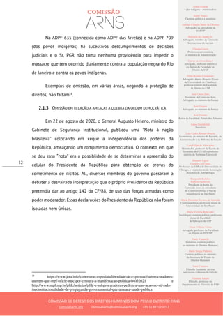 Ailton Krenak
Líder indígena e ambientalista
André Singer
Cientista político e jornalista
Antônio Cláudio Mariz de Oliveira
Advogado, ex–presidente da
OAB/SP
Belisário dos Santos Jr.
Advogado, membro da Comissão
Internacional de Juristas
Cláudia Costin
Professora universitária,
ex-ministra da Administração
Dalmo de Abreu Dalari
Advogado, professor emérito e
ex-diretor da Faculdade de
Direito da USP
Fábio Konder Comparato
Advogado, doutor Honoris Causa
da Universidade de Coimbra e
professor emérito da Faculdade
de Direito da USP
José Carlos Dias
Presidente da Comissão Arns,
Advogado, ex-ministro da Justiça
José Gregori
Advogado, ex-ministro da Justiça
José Vicente
Reitor da Faculdade Zumbi dos Palmares
Laura Greenhalgh
Jornalista
Luiz Carlos Bresser-Pereira
Economista, ex-ministro da Fazenda, da
Administração e da Reforma do Estado
Luiz Felipe de Alencastro
Historiador, professor da Escola de
Economia da FGV/SP e professor
emérito da Sorbonne Université
Manuela Ligeti
Carneiro da Cunha
Professora da USP e da Universidade de
Chicago, e ex-presidente da Associação
Brasileira de Antropologia
Margarida Bulhões
Pedreira Genevois
Presidente de honra da
Comissão Arns, ex-presidente
da Comissão Justiça e Paz da
Arquidiocese de São Paulo
Maria Hermínia Tavares de Almeida
Cientista política, professora titular da
Universidade de São Paulo
Maria Victoria Benevides
Socióloga e cientista política, professora
titular da Faculdade
de Educação da USP
Oscar Vilhena Vieira
Advogado, professor da Faculdade
de Direito da FGV/SP
Paulo Vannuchi
Jornalista, cientista político,
ex-ministro de Direitos Humanos
Paulo Sérgio Pinheiro
Cientista político, ex-ministro
da Secretaria de Estado de
Direitos Humanos
Sueli Carneiro
Filósofa, feminista, ativista
anti-racista e diretora do Geledés
Vladimir Safatle
Filósofo, professor do
Departamento de Filosofia da USP
COMISSÃO DE DEFESA DOS DIREITOS HUMANOS DOM PAULO EVARISTO ARNS
comissaoarns.org comissaoarns@comissaoarns.org +55 11 97212 0717
12
Na ADPF 635 (conhecida como ADPF das favelas) e na ADPF 709
(dos povos indígenas) há sucessivos descumprimentos de decisões
judiciais e o Sr. PGR não toma nenhuma providência para impedir o
massacre que tem ocorrido diariamente contra a população negra do Rio
de Janeiro e contra os povos indígenas.
Exemplos de omissão, em várias áreas, negando a proteção de
direitos, não faltam18
.
2.1.3 OMISSÃO EM RELAÇÃO A AMEAÇAS A QUEBRA DA ORDEM DEMOCRÁTICA
Em 22 de agosto de 2020, o General Augusto Heleno, ministro do
Gabinete de Segurança Institucional, publicou uma “Nota à nação
brasileira” colocando em xeque a independência dos poderes da
República, ameaçando um rompimento democrático. O contexto em que
se deu essa “nota” era a possiblidade de se determinar a apreensão do
celular do Presidente da República para obtenção de provas do
cometimento de ilícitos. Ali, diversos membros do governo passaram a
debater a desvairada interpretação que o próprio Presidente da República
pretendia dar ao artigo 142 da CF/88, de uso das forças armadas como
poder moderador. Essas declarações do Presidente da República não foram
isoladas nem únicas.
18
https://www.jota.info/coberturas-especiais/liberdade-de-expressao/subprocuradores-
querem-que-mpf-oficie-mec-por-censura-a-manifestacao-politica-04032021 e
http://www.mpf.mp.br/pfdc/noticias/pfdc-e-subprocuradores-pedem-a-aras-acao-no-stf-pela-
inconstitucionalidade-de-propaganda-governamental-que-ameaca-saude-publica
 
