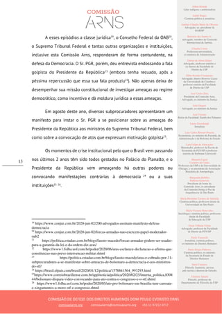 Ailton Krenak
Líder indígena e ambientalista
André Singer
Cientista político e jornalista
Antônio Cláudio Mariz de Oliveira
Advogado, ex–presidente da
OAB/SP
Belisário dos Santos Jr.
Advogado, membro da Comissão
Internacional de Juristas
Cláudia Costin
Professora universitária,
ex-ministra da Administração
Dalmo de Abreu Dalari
Advogado, professor emérito e
ex-diretor da Faculdade de
Direito da USP
Fábio Konder Comparato
Advogado, doutor Honoris Causa
da Universidade de Coimbra e
professor emérito da Faculdade
de Direito da USP
José Carlos Dias
Presidente da Comissão Arns,
Advogado, ex-ministro da Justiça
José Gregori
Advogado, ex-ministro da Justiça
José Vicente
Reitor da Faculdade Zumbi dos Palmares
Laura Greenhalgh
Jornalista
Luiz Carlos Bresser-Pereira
Economista, ex-ministro da Fazenda, da
Administração e da Reforma do Estado
Luiz Felipe de Alencastro
Historiador, professor da Escola de
Economia da FGV/SP e professor
emérito da Sorbonne Université
Manuela Ligeti
Carneiro da Cunha
Professora da USP e da Universidade de
Chicago, e ex-presidente da Associação
Brasileira de Antropologia
Margarida Bulhões
Pedreira Genevois
Presidente de honra da
Comissão Arns, ex-presidente
da Comissão Justiça e Paz da
Arquidiocese de São Paulo
Maria Hermínia Tavares de Almeida
Cientista política, professora titular da
Universidade de São Paulo
Maria Victoria Benevides
Socióloga e cientista política, professora
titular da Faculdade
de Educação da USP
Oscar Vilhena Vieira
Advogado, professor da Faculdade
de Direito da FGV/SP
Paulo Vannuchi
Jornalista, cientista político,
ex-ministro de Direitos Humanos
Paulo Sérgio Pinheiro
Cientista político, ex-ministro
da Secretaria de Estado de
Direitos Humanos
Sueli Carneiro
Filósofa, feminista, ativista
anti-racista e diretora do Geledés
Vladimir Safatle
Filósofo, professor do
Departamento de Filosofia da USP
COMISSÃO DE DEFESA DOS DIREITOS HUMANOS DOM PAULO EVARISTO ARNS
comissaoarns.org comissaoarns@comissaoarns.org +55 11 97212 0717
13
A esses episódios a classe jurídica19
, o Conselho Federal da OAB20
,
o Supremo Tribunal Federal e tantas outras organizações e instituições,
inclusive esta Comissão Arns, responderam de forma contundente, na
defesa da Democracia. O Sr. PGR, porém, deu entrevista endossando a fala
golpista do Presidente da República21
(embora tenha recuado, após a
péssima repercussão que essa sua fala produziu22
). Não apenas deixa de
desempenhar sua missão constitucional de investigar ameaças ao regime
democrático, como incentiva e dá moldura jurídica a essas ameaças.
Em agosto deste ano, diversos subprocuradores apresentaram um
manifesto para instar o Sr. PGR a se posicionar sobre as ameaças do
Presidente da República aos ministros do Supremo Tribunal Federal, bem
como sobre a convocação de atos que expressam motivação golpista23
.
Os momentos de crise institucional pelo que o Brasil vem passando
nos últimos 2 anos têm sido todos gestados no Palácio do Planalto, e o
Presidente da República vem ameaçando há outros poderes ou
convocando manifestações contrárias à democracia 24
ou a suas
instituições25 26
.
19
https://www.conjur.com.br/2020-jun-02/200-advogados-assinam-manifesto-defesa-
democracia
20
https://www.conjur.com.br/2020-jun-02/forcas-armadas-nao-exercem-papel-moderador-
oab2
21
https://politica.estadao.com.br/blogs/fausto-macedo/forcas-armadas-podem-ser-usadas-
para-a-garantia-da-lei-e-da-ordem-diz-aras/
22
https://www1.folha.uol.com.br/poder/2020/06/aras-esclarece-declaracao-e-afirma-que-
constituicao-nao-preve-intervencao-militar.shtml
23
https://politica.estadao.com.br/blogs/fausto-macedo/aras-e-cobrado-por-31-
subprocuradores-a-se-manifestar-sobre-ameacas-de-bolsonaro-a-democracia-e-aos-ministros-
do-stf/
24
https://brasil.elpais.com/brasil/2020/01/12/politica/1578841564_993293.html
25
https://www.correiobraziliense.com.br/app/noticia/politica/2020/02/25/interna_politica,8304
44/bolsonaro-dispara-video-convocando-para-ato-contra-o-congresso-e-o-stf.shtml
26
https://www1.folha.uol.com.br/poder/2020/05/ato-pro-bolsonaro-em-brasilia-tem-carreata-
e-xingamentos-a-moro-stf-e-congresso.shtml
 