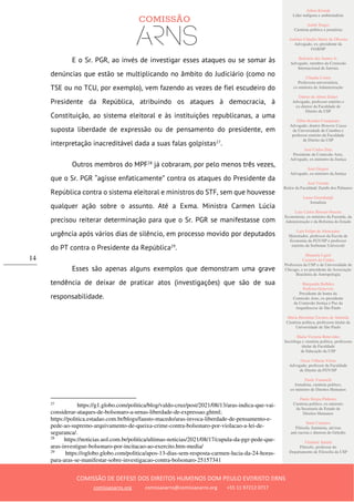 Ailton Krenak
Líder indígena e ambientalista
André Singer
Cientista político e jornalista
Antônio Cláudio Mariz de Oliveira
Advogado, ex–presidente da
OAB/SP
Belisário dos Santos Jr.
Advogado, membro da Comissão
Internacional de Juristas
Cláudia Costin
Professora universitária,
ex-ministra da Administração
Dalmo de Abreu Dalari
Advogado, professor emérito e
ex-diretor da Faculdade de
Direito da USP
Fábio Konder Comparato
Advogado, doutor Honoris Causa
da Universidade de Coimbra e
professor emérito da Faculdade
de Direito da USP
José Carlos Dias
Presidente da Comissão Arns,
Advogado, ex-ministro da Justiça
José Gregori
Advogado, ex-ministro da Justiça
José Vicente
Reitor da Faculdade Zumbi dos Palmares
Laura Greenhalgh
Jornalista
Luiz Carlos Bresser-Pereira
Economista, ex-ministro da Fazenda, da
Administração e da Reforma do Estado
Luiz Felipe de Alencastro
Historiador, professor da Escola de
Economia da FGV/SP e professor
emérito da Sorbonne Université
Manuela Ligeti
Carneiro da Cunha
Professora da USP e da Universidade de
Chicago, e ex-presidente da Associação
Brasileira de Antropologia
Margarida Bulhões
Pedreira Genevois
Presidente de honra da
Comissão Arns, ex-presidente
da Comissão Justiça e Paz da
Arquidiocese de São Paulo
Maria Hermínia Tavares de Almeida
Cientista política, professora titular da
Universidade de São Paulo
Maria Victoria Benevides
Socióloga e cientista política, professora
titular da Faculdade
de Educação da USP
Oscar Vilhena Vieira
Advogado, professor da Faculdade
de Direito da FGV/SP
Paulo Vannuchi
Jornalista, cientista político,
ex-ministro de Direitos Humanos
Paulo Sérgio Pinheiro
Cientista político, ex-ministro
da Secretaria de Estado de
Direitos Humanos
Sueli Carneiro
Filósofa, feminista, ativista
anti-racista e diretora do Geledés
Vladimir Safatle
Filósofo, professor do
Departamento de Filosofia da USP
COMISSÃO DE DEFESA DOS DIREITOS HUMANOS DOM PAULO EVARISTO ARNS
comissaoarns.org comissaoarns@comissaoarns.org +55 11 97212 0717
14
E o Sr. PGR, ao invés de investigar esses ataques ou se somar às
denúncias que estão se multiplicando no âmbito do Judiciário (como no
TSE ou no TCU, por exemplo), vem fazendo as vezes de fiel escudeiro do
Presidente da República, atribuindo os ataques à democracia, à
Constituição, ao sistema eleitoral e às instituições republicanas, a uma
suposta liberdade de expressão ou de pensamento do presidente, em
interpretação inacreditável dada a suas falas golpistas27
.
Outros membros do MPF28
já cobraram, por pelo menos três vezes,
que o Sr. PGR “agisse enfaticamente” contra os ataques do Presidente da
República contra o sistema eleitoral e ministros do STF, sem que houvesse
qualquer ação sobre o assunto. Até a Exma. Ministra Carmen Lúcia
precisou reiterar determinação para que o Sr. PGR se manifestasse com
urgência após vários dias de silêncio, em processo movido por deputados
do PT contra o Presidente da República29
.
Esses são apenas alguns exemplos que demonstram uma grave
tendência de deixar de praticar atos (investigações) que são de sua
responsabilidade.
27
https://g1.globo.com/politica/blog/valdo-cruz/post/2021/08/13/aras-indica-que-vai-
considerar-ataques-de-bolsonaro-a-urnas-liberdade-de-expressao.ghtml;
https://politica.estadao.com.br/blogs/fausto-macedo/aras-invoca-liberdade-de-pensamento-e-
pede-ao-supremo-arquivamento-de-queixa-crime-contra-bolsonaro-por-violacao-a-lei-de-
seguranca/.
28
https://noticias.uol.com.br/politica/ultimas-noticias/2021/08/17/cupula-da-pgr-pede-que-
aras-investigue-bolsonaro-por-incitacao-ao-exercito.htm-media/
29
https://oglobo.globo.com/politica/apos-13-dias-sem-resposta-carmen-lucia-da-24-horas-
para-aras-se-manifestar-sobre-investigacao-contra-bolsonaro-25157341
 