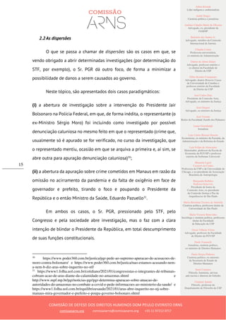 Ailton Krenak
Líder indígena e ambientalista
André Singer
Cientista político e jornalista
Antônio Cláudio Mariz de Oliveira
Advogado, ex–presidente da
OAB/SP
Belisário dos Santos Jr.
Advogado, membro da Comissão
Internacional de Juristas
Cláudia Costin
Professora universitária,
ex-ministra da Administração
Dalmo de Abreu Dalari
Advogado, professor emérito e
ex-diretor da Faculdade de
Direito da USP
Fábio Konder Comparato
Advogado, doutor Honoris Causa
da Universidade de Coimbra e
professor emérito da Faculdade
de Direito da USP
José Carlos Dias
Presidente da Comissão Arns,
Advogado, ex-ministro da Justiça
José Gregori
Advogado, ex-ministro da Justiça
José Vicente
Reitor da Faculdade Zumbi dos Palmares
Laura Greenhalgh
Jornalista
Luiz Carlos Bresser-Pereira
Economista, ex-ministro da Fazenda, da
Administração e da Reforma do Estado
Luiz Felipe de Alencastro
Historiador, professor da Escola de
Economia da FGV/SP e professor
emérito da Sorbonne Université
Manuela Ligeti
Carneiro da Cunha
Professora da USP e da Universidade de
Chicago, e ex-presidente da Associação
Brasileira de Antropologia
Margarida Bulhões
Pedreira Genevois
Presidente de honra da
Comissão Arns, ex-presidente
da Comissão Justiça e Paz da
Arquidiocese de São Paulo
Maria Hermínia Tavares de Almeida
Cientista política, professora titular da
Universidade de São Paulo
Maria Victoria Benevides
Socióloga e cientista política, professora
titular da Faculdade
de Educação da USP
Oscar Vilhena Vieira
Advogado, professor da Faculdade
de Direito da FGV/SP
Paulo Vannuchi
Jornalista, cientista político,
ex-ministro de Direitos Humanos
Paulo Sérgio Pinheiro
Cientista político, ex-ministro
da Secretaria de Estado de
Direitos Humanos
Sueli Carneiro
Filósofa, feminista, ativista
anti-racista e diretora do Geledés
Vladimir Safatle
Filósofo, professor do
Departamento de Filosofia da USP
COMISSÃO DE DEFESA DOS DIREITOS HUMANOS DOM PAULO EVARISTO ARNS
comissaoarns.org comissaoarns@comissaoarns.org +55 11 97212 0717
15
2.2 As dispersões
O que se passa a chamar de dispersões são os casos em que, se
vendo obrigado a abrir determinadas investigações (por determinação do
STF, por exemplo), o Sr. PGR dá outro foco, de forma a minimizar a
possibilidade de danos a serem causados ao governo.
Neste tópico, são apresentados dois casos paradigmáticos:
(i) a abertura de investigação sobre a intervenção do Presidente Jair
Bolsonaro na Polícia Federal, em que, de forma inédita, o representante (o
ex-Ministro Sérgio Moro) foi incluindo como investigado por possível
denunciação caluniosa no mesmo feito em que o representado (crime que,
usualmente só é apurado se for verificado, no curso da investigação, que
o representado mentiu, ocasião em que se arquiva a primeira e, aí sim, se
abre outra para apuração denunciação caluniosa)30
;
(ii) a abertura da apuração sobre crime cometidos em Manaus em razão da
omissão no acirramento da pandemia e da falta de oxigênio em face de
governador e prefeito, tirando o foco e poupando o Presidente da
República e o então Ministro da Saúde, Eduardo Pazuello31
.
Em ambos os casos, o Sr. PGR, pressionado pelo STF, pelo
Congresso e pela sociedade abre investigação, mas o faz com a clara
intenção de blindar o Presidente da República, em total descumprimento
de suas funções constitucionais.
30
https://www.poder360.com.br/justica/pgr-pede-ao-supremo-apuracao-de-acusacoes-de-
moro-contra-bolsonaro/ e https://www.poder360.com.br/justica/nao-estamos-acusando-nem-
a-nem-b-diz-aras-sobre-inquerito-no-stf/
31
https://www1.folha.uol.com.br/cotidiano/2021/01/congressistas-e-integrantes-de-tribunais-
cobram-acao-de-aras-diante-da-calamidade-no-amazonas.shtml e
http://www.mpf.mp.br/pgr/noticias-pgr/pgr-determina-apuracao-sobre-atuacao-de-
autoridades-do-amazonas-no-combate-a-covid-e-pede-informacoes-ao-ministerio-da-saude/ e
https://www1.folha.uol.com.br/equilibrioesaude/2021/01/aras-abre-inquerito-no-stj-sobre-
manaus-mira-governador-e-prefeito-e-poupa-governo-bolsonaro.shtml
 