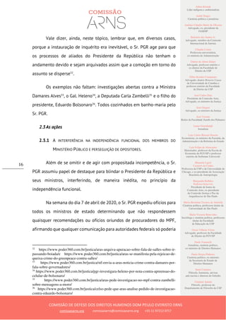 Ailton Krenak
Líder indígena e ambientalista
André Singer
Cientista político e jornalista
Antônio Cláudio Mariz de Oliveira
Advogado, ex–presidente da
OAB/SP
Belisário dos Santos Jr.
Advogado, membro da Comissão
Internacional de Juristas
Cláudia Costin
Professora universitária,
ex-ministra da Administração
Dalmo de Abreu Dalari
Advogado, professor emérito e
ex-diretor da Faculdade de
Direito da USP
Fábio Konder Comparato
Advogado, doutor Honoris Causa
da Universidade de Coimbra e
professor emérito da Faculdade
de Direito da USP
José Carlos Dias
Presidente da Comissão Arns,
Advogado, ex-ministro da Justiça
José Gregori
Advogado, ex-ministro da Justiça
José Vicente
Reitor da Faculdade Zumbi dos Palmares
Laura Greenhalgh
Jornalista
Luiz Carlos Bresser-Pereira
Economista, ex-ministro da Fazenda, da
Administração e da Reforma do Estado
Luiz Felipe de Alencastro
Historiador, professor da Escola de
Economia da FGV/SP e professor
emérito da Sorbonne Université
Manuela Ligeti
Carneiro da Cunha
Professora da USP e da Universidade de
Chicago, e ex-presidente da Associação
Brasileira de Antropologia
Margarida Bulhões
Pedreira Genevois
Presidente de honra da
Comissão Arns, ex-presidente
da Comissão Justiça e Paz da
Arquidiocese de São Paulo
Maria Hermínia Tavares de Almeida
Cientista política, professora titular da
Universidade de São Paulo
Maria Victoria Benevides
Socióloga e cientista política, professora
titular da Faculdade
de Educação da USP
Oscar Vilhena Vieira
Advogado, professor da Faculdade
de Direito da FGV/SP
Paulo Vannuchi
Jornalista, cientista político,
ex-ministro de Direitos Humanos
Paulo Sérgio Pinheiro
Cientista político, ex-ministro
da Secretaria de Estado de
Direitos Humanos
Sueli Carneiro
Filósofa, feminista, ativista
anti-racista e diretora do Geledés
Vladimir Safatle
Filósofo, professor do
Departamento de Filosofia da USP
COMISSÃO DE DEFESA DOS DIREITOS HUMANOS DOM PAULO EVARISTO ARNS
comissaoarns.org comissaoarns@comissaoarns.org +55 11 97212 0717
16
Vale dizer, ainda, neste tópico, lembrar que, em diversos casos,
porque a instauração de inquérito era inevitável, o Sr. PGR age para que
os processos de aliados do Presidente da República não tenham o
andamento devido e sejam arquivados assim que a comoção em torno do
assunto se disperse32
.
Os exemplos não faltam: investigações abertas contra a Ministra
Damares Alves33
, o Gal. Heleno34
, a Deputada Carla Zambelli35
e o filho do
presidente, Eduardo Bolsonaro36
. Todos cozinhados em banho-maria pelo
Sr. PGR.
2.3 As ações
2.3.1 A INTERFERÊNCIA NA INDEPENDÊNCIA FUNCIONAL DOS MEMBROS DO
MINISTÉRIO PÚBLICO E PERSEGUIÇÃO DE OPOSITORES.
Além de se omitir e de agir com propositada incompetência, o Sr.
PGR assumiu papel de destaque para blindar o Presidente da República e
seus ministros, interferindo, de maneira inédita, no princípio da
independência funcional.
Na semana do dia 7 de abril de 2020, o Sr. PGR expediu ofícios para
todos os ministros de estado determinando que não respondessem
quaisquer recomendações ou ofícios oriundos de procuradores do MPF,
afirmando que qualquer comunicação para autoridades federais só poderia
32
https://www.poder360.com.br/justica/aras-arquiva-apuracao-sobre-fala-de-salles-sobre-ir-
passando-boiada/e https://www.poder360.com.br/justica/aras-se-manifesta-pela-rejeicao-de-
queixa-crime-do-greenpeace-contra-salles/
33
https://www.poder360.com.br/justica/stf-envia-a-aras-noticia-crime-contra-damares-por-
fala-sobre-governadores/
34
https://www.poder360.com.br/justica/pgr-investigara-heleno-por-nota-contra-apreensao-do-
celular-de-bolsonaro/
35
https://www.poder360.com.br/justica/aras-pede-investigacao-no-mpf-contra-zambelli-
sobre-mensagens-a-moro/
36
https://www.poder360.com.br/justica/celso-pede-que-aras-analise-pedido-de-investigacao-
contra-eduardo-bolsonaro/
 