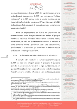 Ailton Krenak
Líder indígena e ambientalista
André Singer
Cientista político e jornalista
Antônio Cláudio Mariz de Oliveira
Advogado, ex–presidente da
OAB/SP
Belisário dos Santos Jr.
Advogado, membro da Comissão
Internacional de Juristas
Cláudia Costin
Professora universitária,
ex-ministra da Administração
Dalmo de Abreu Dalari
Advogado, professor emérito e
ex-diretor da Faculdade de
Direito da USP
Fábio Konder Comparato
Advogado, doutor Honoris Causa
da Universidade de Coimbra e
professor emérito da Faculdade
de Direito da USP
José Carlos Dias
Presidente da Comissão Arns,
Advogado, ex-ministro da Justiça
José Gregori
Advogado, ex-ministro da Justiça
José Vicente
Reitor da Faculdade Zumbi dos Palmares
Laura Greenhalgh
Jornalista
Luiz Carlos Bresser-Pereira
Economista, ex-ministro da Fazenda, da
Administração e da Reforma do Estado
Luiz Felipe de Alencastro
Historiador, professor da Escola de
Economia da FGV/SP e professor
emérito da Sorbonne Université
Manuela Ligeti
Carneiro da Cunha
Professora da USP e da Universidade de
Chicago, e ex-presidente da Associação
Brasileira de Antropologia
Margarida Bulhões
Pedreira Genevois
Presidente de honra da
Comissão Arns, ex-presidente
da Comissão Justiça e Paz da
Arquidiocese de São Paulo
Maria Hermínia Tavares de Almeida
Cientista política, professora titular da
Universidade de São Paulo
Maria Victoria Benevides
Socióloga e cientista política, professora
titular da Faculdade
de Educação da USP
Oscar Vilhena Vieira
Advogado, professor da Faculdade
de Direito da FGV/SP
Paulo Vannuchi
Jornalista, cientista político,
ex-ministro de Direitos Humanos
Paulo Sérgio Pinheiro
Cientista político, ex-ministro
da Secretaria de Estado de
Direitos Humanos
Sueli Carneiro
Filósofa, feminista, ativista
anti-racista e diretora do Geledés
Vladimir Safatle
Filósofo, professor do
Departamento de Filosofia da USP
COMISSÃO DE DEFESA DOS DIREITOS HUMANOS DOM PAULO EVARISTO ARNS
comissaoarns.org comissaoarns@comissaoarns.org +55 11 97212 0717
17
ser respondida se saíssem da própria PGR. Sob o pretexto de preservar a
atribuição dos órgãos superiores do MPF e em nome de uma “unidade
institucional”, o Sr. PGR atentou contra a garantia constitucional da
independência funcional dos membros do MPF, prevista no art. 127, §1º,
da Constituição. Toda a categoria de procuradores reagiu contrariamente
a essa determinação37
.
Houve um emparedamento da atuação dos procuradores de
primeira instância, com o claro propósito de evitar medidas de qualquer
membro da instituição Ministério Público contra o governo federal,
notadamente por conta dos questionamentos relativos às omissões e
crimes cometidos durante a pandemia38
. Essa é uma ação gravíssima,
principalmente ao se considerar que a existência de ameaças aos que
contrariassem a “orientação” superior39 40
.
2.3.2 A BLINDAGEM DO PRESIDENTE DA REPÚBLICA E DE SEUS ALIADOS
Os exemplos sobre esse tópico se acumulam e demonstram que o
Sr. PGR age mais como advogado pessoal do presidente do que como
promotor de justiça: pareceres favoráveis ao sigilo reunião ministerial em
que o ex-Ministro Sergio Moro acusou o Presidente a interferir na polícia
federal41
; pareceres contrários à fixação de prazo análise de pedidos de
37
https://www1.folha.uol.com.br/poder/2020/04/aras-manda-recolher-oficios-de-
procuradores-ao-governo-bolsonaro-e-categoria-reage.shtml;
https://valor.globo.com/politica/noticia/2020/04/14/aras-bloqueia-questionamentos-do-mpf-a-
ministros-e-abre-crise.ghtml
38
https://noticias.uol.com.br/colunas/rubens-valente/2020/04/13/procurador-coronavirus-
pgr.htm e https://oglobo.globo.com/brasil/aras-blinda-governo-bolsonaro-de-demandas-de-
procuradores-do-mpf-sobre-coronavirus-1-24370052 e
https://g1.globo.com/politica/noticia/2020/07/09/coronavirus-aras-diz-ao-stf-que-
recomendacao-a-procuradores-nao-fere-independencia-do-mp.ghtml
39
https://oglobo.globo.com/brasil/aras-diz-que-procuradores-nao-podem-rejeitar-diretrizes-
dos-orgaos-superiores-da-pgr-1-24570684
40
https://oglobo.globo.com/brasil/corregedora-da-pgr-aponta-manobra-de-aras-para-blindar-
aliados-perseguir-adversarios-24940697
41
https://www.istoedinheiro.com.br/pgr-defende-no-supremo-divulgacao-parcial-de-reuniao-
ministerial/
 