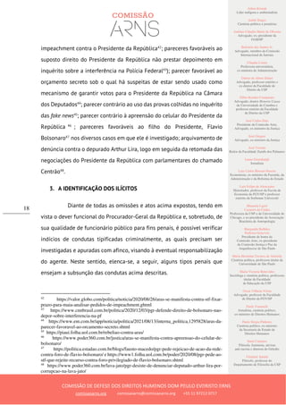 Ailton Krenak
Líder indígena e ambientalista
André Singer
Cientista político e jornalista
Antônio Cláudio Mariz de Oliveira
Advogado, ex–presidente da
OAB/SP
Belisário dos Santos Jr.
Advogado, membro da Comissão
Internacional de Juristas
Cláudia Costin
Professora universitária,
ex-ministra da Administração
Dalmo de Abreu Dalari
Advogado, professor emérito e
ex-diretor da Faculdade de
Direito da USP
Fábio Konder Comparato
Advogado, doutor Honoris Causa
da Universidade de Coimbra e
professor emérito da Faculdade
de Direito da USP
José Carlos Dias
Presidente da Comissão Arns,
Advogado, ex-ministro da Justiça
José Gregori
Advogado, ex-ministro da Justiça
José Vicente
Reitor da Faculdade Zumbi dos Palmares
Laura Greenhalgh
Jornalista
Luiz Carlos Bresser-Pereira
Economista, ex-ministro da Fazenda, da
Administração e da Reforma do Estado
Luiz Felipe de Alencastro
Historiador, professor da Escola de
Economia da FGV/SP e professor
emérito da Sorbonne Université
Manuela Ligeti
Carneiro da Cunha
Professora da USP e da Universidade de
Chicago, e ex-presidente da Associação
Brasileira de Antropologia
Margarida Bulhões
Pedreira Genevois
Presidente de honra da
Comissão Arns, ex-presidente
da Comissão Justiça e Paz da
Arquidiocese de São Paulo
Maria Hermínia Tavares de Almeida
Cientista política, professora titular da
Universidade de São Paulo
Maria Victoria Benevides
Socióloga e cientista política, professora
titular da Faculdade
de Educação da USP
Oscar Vilhena Vieira
Advogado, professor da Faculdade
de Direito da FGV/SP
Paulo Vannuchi
Jornalista, cientista político,
ex-ministro de Direitos Humanos
Paulo Sérgio Pinheiro
Cientista político, ex-ministro
da Secretaria de Estado de
Direitos Humanos
Sueli Carneiro
Filósofa, feminista, ativista
anti-racista e diretora do Geledés
Vladimir Safatle
Filósofo, professor do
Departamento de Filosofia da USP
COMISSÃO DE DEFESA DOS DIREITOS HUMANOS DOM PAULO EVARISTO ARNS
comissaoarns.org comissaoarns@comissaoarns.org +55 11 97212 0717
18
impeachment contra o Presidente da República42
; pareceres favoráveis ao
suposto direito do Presidente da República não prestar depoimento em
inquérito sobre a interferência na Polícia Federal43
); parecer favorável ao
orçamento secreto sob o qual há suspeitas de estar sendo usado como
mecanismo de garantir votos para o Presidente da República na Câmara
dos Deputados44
; parecer contrário ao uso das provas colhidas no inquérito
das fake news45
; parecer contrário à apreensão do celular do Presidente da
República 46
; pareceres favoráveis ao filho do Presidente, Flavio
Bolsonaro47
nos diversos casos em que ele é investigado; arquivamento de
denúncia contra o depurado Arthur Lira, logo em seguida da retomada das
negociações do Presidente da República com parlamentares do chamado
Centrão48
.
3. A IDENTIFICAÇÃO DOS ILÍCITOS
Diante de todas as omissões e atos acima expostos, tendo em
vista o dever funcional do Procurador-Geral da República e, sobretudo, de
sua qualidade de funcionário público para fins penais, é possível verificar
indícios de condutas tipificadas criminalmente, as quais precisam ser
investigadas e apuradas com afinco, visando à eventual responsabilização
do agente. Neste sentido, elenca-se, a seguir, alguns tipos penais que
ensejam a subsunção das condutas acima descritas.
42
https://valor.globo.com/politica/noticia/2020/08/26/aras-se-manifesta-contra-stf-fixar-
prazo-para-maia-analisar-pedidos-de-impeachment.ghtml
43
https://www.cnnbrasil.com.br/politica/2020/12/03/pgr-defende-direito-de-bolsonaro-nao-
depor-sobre-interferencia-na-pf
44
https://www.em.com.br/app/noticia/politica/2021/08/13/interna_politica,1295828/aras-da-
parecer-favoravel-ao-orcamento-secreto.shtml
45
https://piaui.folha.uol.com.br/rebeliao-contra-aras/
46
https://www.poder360.com.br/justica/aras-se-manifesta-contra-apreensao-do-celular-de-
bolsonaro/
47
https://politica.estadao.com.br/blogs/fausto-macedo/pgr-pede-rejeicao-de-acao-da-rede-
contra-foro-de-flavio-bolsonaro/ e https://www1.folha.uol.com.br/poder/2020/08/pgr-pede-ao-
stf-que-rejeite-recurso-contra-foro-privilegiado-de-flavio-bolsonaro.shtml
48
https://www.poder360.com.br/lava-jato/pgr-desiste-de-denunciar-deputado-arthur-lira-por-
corrupcao-na-lava-jato/
 