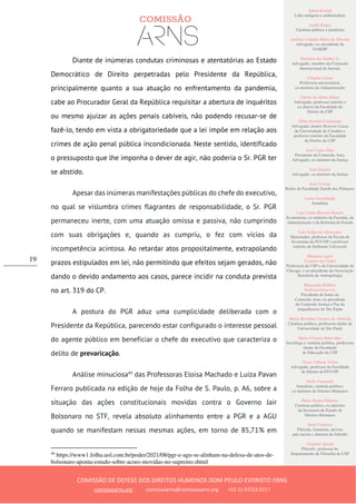 Ailton Krenak
Líder indígena e ambientalista
André Singer
Cientista político e jornalista
Antônio Cláudio Mariz de Oliveira
Advogado, ex–presidente da
OAB/SP
Belisário dos Santos Jr.
Advogado, membro da Comissão
Internacional de Juristas
Cláudia Costin
Professora universitária,
ex-ministra da Administração
Dalmo de Abreu Dalari
Advogado, professor emérito e
ex-diretor da Faculdade de
Direito da USP
Fábio Konder Comparato
Advogado, doutor Honoris Causa
da Universidade de Coimbra e
professor emérito da Faculdade
de Direito da USP
José Carlos Dias
Presidente da Comissão Arns,
Advogado, ex-ministro da Justiça
José Gregori
Advogado, ex-ministro da Justiça
José Vicente
Reitor da Faculdade Zumbi dos Palmares
Laura Greenhalgh
Jornalista
Luiz Carlos Bresser-Pereira
Economista, ex-ministro da Fazenda, da
Administração e da Reforma do Estado
Luiz Felipe de Alencastro
Historiador, professor da Escola de
Economia da FGV/SP e professor
emérito da Sorbonne Université
Manuela Ligeti
Carneiro da Cunha
Professora da USP e da Universidade de
Chicago, e ex-presidente da Associação
Brasileira de Antropologia
Margarida Bulhões
Pedreira Genevois
Presidente de honra da
Comissão Arns, ex-presidente
da Comissão Justiça e Paz da
Arquidiocese de São Paulo
Maria Hermínia Tavares de Almeida
Cientista política, professora titular da
Universidade de São Paulo
Maria Victoria Benevides
Socióloga e cientista política, professora
titular da Faculdade
de Educação da USP
Oscar Vilhena Vieira
Advogado, professor da Faculdade
de Direito da FGV/SP
Paulo Vannuchi
Jornalista, cientista político,
ex-ministro de Direitos Humanos
Paulo Sérgio Pinheiro
Cientista político, ex-ministro
da Secretaria de Estado de
Direitos Humanos
Sueli Carneiro
Filósofa, feminista, ativista
anti-racista e diretora do Geledés
Vladimir Safatle
Filósofo, professor do
Departamento de Filosofia da USP
COMISSÃO DE DEFESA DOS DIREITOS HUMANOS DOM PAULO EVARISTO ARNS
comissaoarns.org comissaoarns@comissaoarns.org +55 11 97212 0717
19
Diante de inúmeras condutas criminosas e atentatórias ao Estado
Democrático de Direito perpetradas pelo Presidente da República,
principalmente quanto a sua atuação no enfrentamento da pandemia,
cabe ao Procurador Geral da República requisitar a abertura de inquéritos
ou mesmo ajuizar as ações penais cabíveis, não podendo recusar-se de
fazê-lo, tendo em vista a obrigatoriedade que a lei impõe em relação aos
crimes de ação penal pública incondicionada. Neste sentido, identificado
o pressuposto que lhe imponha o dever de agir, não poderia o Sr. PGR ter
se abstido.
Apesar das inúmeras manifestações públicas do chefe do executivo,
no qual se vislumbra crimes flagrantes de responsabilidade, o Sr. PGR
permaneceu inerte, com uma atuação omissa e passiva, não cumprindo
com suas obrigações e, quando as cumpriu, o fez com vícios da
incompetência acintosa. Ao retardar atos propositalmente, extrapolando
prazos estipulados em lei, não permitindo que efeitos sejam gerados, não
dando o devido andamento aos casos, parece incidir na conduta prevista
no art. 319 do CP.
A postura do PGR aduz uma cumplicidade deliberada com o
Presidente da República, parecendo estar configurado o interesse pessoal
do agente público em beneficiar o chefe do executivo que caracteriza o
delito de prevaricação.
Análise minuciosa49
das Professoras Eloisa Machado e Luiza Pavan
Ferraro publicada na edição de hoje da Folha de S. Paulo, p. A6, sobre a
situação das ações constitucionais movidas contra o Governo Jair
Bolsonaro no STF, revela absoluto alinhamento entre a PGR e a AGU
quando se manifestam nessas mesmas ações, em torno de 85,71% em
49
https://www1.folha.uol.com.br/poder/2021/08/pgr-e-agu-se-alinham-na-defesa-de-atos-de-
bolsonaro-aponta-estudo-sobre-acoes-movidas-no-supremo.shtml
 