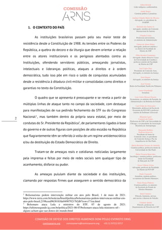Ailton Krenak
Líder indígena e ambientalista
André Singer
Cientista político e jornalista
Antônio Cláudio Mariz de Oliveira
Advogado, ex–presidente da
OAB/SP
Belisário dos Santos Jr.
Advogado, membro da Comissão
Internacional de Juristas
Cláudia Costin
Professora universitária,
ex-ministra da Administração
Dalmo de Abreu Dalari
Advogado, professor emérito e
ex-diretor da Faculdade de
Direito da USP
Fábio Konder Comparato
Advogado, doutor Honoris Causa
da Universidade de Coimbra e
professor emérito da Faculdade
de Direito da USP
José Carlos Dias
Presidente da Comissão Arns,
Advogado, ex-ministro da Justiça
José Gregori
Advogado, ex-ministro da Justiça
José Vicente
Reitor da Faculdade Zumbi dos Palmares
Laura Greenhalgh
Jornalista
Luiz Carlos Bresser-Pereira
Economista, ex-ministro da Fazenda, da
Administração e da Reforma do Estado
Luiz Felipe de Alencastro
Historiador, professor da Escola de
Economia da FGV/SP e professor
emérito da Sorbonne Université
Manuela Ligeti
Carneiro da Cunha
Professora da USP e da Universidade de
Chicago, e ex-presidente da Associação
Brasileira de Antropologia
Margarida Bulhões
Pedreira Genevois
Presidente de honra da
Comissão Arns, ex-presidente
da Comissão Justiça e Paz da
Arquidiocese de São Paulo
Maria Hermínia Tavares de Almeida
Cientista política, professora titular da
Universidade de São Paulo
Maria Victoria Benevides
Socióloga e cientista política, professora
titular da Faculdade
de Educação da USP
Oscar Vilhena Vieira
Advogado, professor da Faculdade
de Direito da FGV/SP
Paulo Vannuchi
Jornalista, cientista político,
ex-ministro de Direitos Humanos
Paulo Sérgio Pinheiro
Cientista político, ex-ministro
da Secretaria de Estado de
Direitos Humanos
Sueli Carneiro
Filósofa, feminista, ativista
anti-racista e diretora do Geledés
Vladimir Safatle
Filósofo, professor do
Departamento de Filosofia da USP
COMISSÃO DE DEFESA DOS DIREITOS HUMANOS DOM PAULO EVARISTO ARNS
comissaoarns.org comissaoarns@comissaoarns.org +55 11 97212 0717
2
1. O CONTEXTO DO PAÍS
As instituições brasileiras passam pelo seu maior teste de
resistência desde a Constituição de 1988. As tensões entre os Poderes da
República, a quebra do decoro e da liturgia que devem orientar a relação
entre os atores institucionais e os perigosos atentados contra as
Instituições, ofendendo servidores públicos, ameaçando jornalistas,
intelectuais e lideranças políticas, ataques a direitos e à ordem
democrática, tudo isso põe em risco o saldo de conquistas acumuladas
desde a resistência à ditadura civil-militar e consolidadas como direitos e
garantias no texto da Constituição.
O quadro que se apresenta é preocupante e se revela a partir de
múltiplas linhas de ataque tanto no campo da sociedade, com destaque
para manifestações de rua pedindo fechamento do STF ou do Congresso
Nacional2
, mas também dentro da própria seara estatal, por meio de
condutas do Sr. Presidente da República3
, de parlamentares ligados à base
do governo e de outras figuras com posições de alto escalão na República
que flagrantemente têm se referido à volta de um regime antidemocrático
e/ou da destituição do Estado Democrático de Direito.
Tratam-se de ameaças reais e cotidianas noticiadas largamente
pela imprensa e feitas por meio de redes sociais sem qualquer tipo de
acanhamento, disfarce ou pudor.
As ameaças pululam diante da sociedade e das instituições,
clamando por respostas firmes que assegurem o sentido democrático da
2
Bolsonaristas pedem intervenção militar em atos pelo Brasil, 1 de maio de 2021.
https://www.terra.com.br/noticias/brasil/politica/bolsonaristas-pedem-intervencao-militar-em-
atos-pelo-brasil,2198ceed96381b5de049879217b2db7esws171eu.html
3
Bolsonaro ataca Lula e ministros do STF, 07 de agosto de 2021.
https://ultimosegundo.ig.com.br/politica/2021-08-07/bolsonaro-ataca-lula-ministros-stf--
alguns-acham-que-sao-donos-do-mundo.html
 