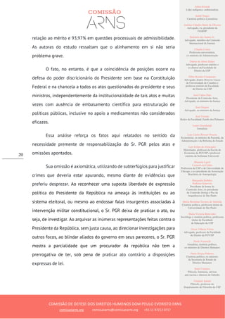 Ailton Krenak
Líder indígena e ambientalista
André Singer
Cientista político e jornalista
Antônio Cláudio Mariz de Oliveira
Advogado, ex–presidente da
OAB/SP
Belisário dos Santos Jr.
Advogado, membro da Comissão
Internacional de Juristas
Cláudia Costin
Professora universitária,
ex-ministra da Administração
Dalmo de Abreu Dalari
Advogado, professor emérito e
ex-diretor da Faculdade de
Direito da USP
Fábio Konder Comparato
Advogado, doutor Honoris Causa
da Universidade de Coimbra e
professor emérito da Faculdade
de Direito da USP
José Carlos Dias
Presidente da Comissão Arns,
Advogado, ex-ministro da Justiça
José Gregori
Advogado, ex-ministro da Justiça
José Vicente
Reitor da Faculdade Zumbi dos Palmares
Laura Greenhalgh
Jornalista
Luiz Carlos Bresser-Pereira
Economista, ex-ministro da Fazenda, da
Administração e da Reforma do Estado
Luiz Felipe de Alencastro
Historiador, professor da Escola de
Economia da FGV/SP e professor
emérito da Sorbonne Université
Manuela Ligeti
Carneiro da Cunha
Professora da USP e da Universidade de
Chicago, e ex-presidente da Associação
Brasileira de Antropologia
Margarida Bulhões
Pedreira Genevois
Presidente de honra da
Comissão Arns, ex-presidente
da Comissão Justiça e Paz da
Arquidiocese de São Paulo
Maria Hermínia Tavares de Almeida
Cientista política, professora titular da
Universidade de São Paulo
Maria Victoria Benevides
Socióloga e cientista política, professora
titular da Faculdade
de Educação da USP
Oscar Vilhena Vieira
Advogado, professor da Faculdade
de Direito da FGV/SP
Paulo Vannuchi
Jornalista, cientista político,
ex-ministro de Direitos Humanos
Paulo Sérgio Pinheiro
Cientista político, ex-ministro
da Secretaria de Estado de
Direitos Humanos
Sueli Carneiro
Filósofa, feminista, ativista
anti-racista e diretora do Geledés
Vladimir Safatle
Filósofo, professor do
Departamento de Filosofia da USP
COMISSÃO DE DEFESA DOS DIREITOS HUMANOS DOM PAULO EVARISTO ARNS
comissaoarns.org comissaoarns@comissaoarns.org +55 11 97212 0717
20
relação ao mérito e 93,97% em questões processuais de admissibilidade.
As autoras do estudo ressaltam que o alinhamento em si não seria
problema grave.
O fato, no entanto, é que a coincidência de posições ocorre na
defesa do poder discricionário do Presidente sem base na Constituição
Federal e na chancela a todos os atos questionados do presidente e seus
ministros, independentemente da institucionalidade de tais atos e muitas
vezes com ausência de embasamento científico para estruturação de
políticas públicas, inclusive no apoio a medicamentos não considerados
eficazes.
Essa análise reforça os fatos aqui relatados no sentido da
necessidade premente de responsabilização do Sr. PGR pelos atos e
omissões apontados.
Sua omissão é axiomática, utilizando de subterfúgios para justificar
crimes que deveria estar apurando, mesmo diante de evidências que
preferiu desprezar. Ao reconhecer uma suposta liberdade de expressão
política do Presidente da República na ameaça às instituições ou ao
sistema eleitoral, ou mesmo ao endossar falas insurgentes associadas à
intervenção militar constitucional, o Sr. PGR deixa de praticar o ato, ou
seja, de investigar. Ao arquivar as inúmeras representações feitas contra o
Presidente da República, sem justa causa, ao direcionar investigações para
outros focos, ao blindar aliados do governo em seus pareceres, o Sr. PGR
mostra a parcialidade que um procurador da república não tem a
prerrogativa de ter, sob pena de praticar ato contrário a disposições
expressas de lei.
 