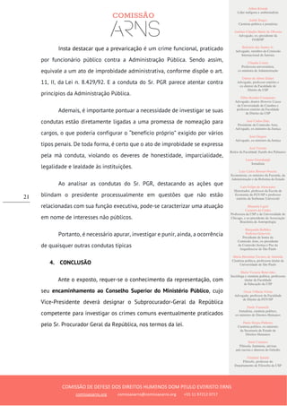 Ailton Krenak
Líder indígena e ambientalista
André Singer
Cientista político e jornalista
Antônio Cláudio Mariz de Oliveira
Advogado, ex–presidente da
OAB/SP
Belisário dos Santos Jr.
Advogado, membro da Comissão
Internacional de Juristas
Cláudia Costin
Professora universitária,
ex-ministra da Administração
Dalmo de Abreu Dalari
Advogado, professor emérito e
ex-diretor da Faculdade de
Direito da USP
Fábio Konder Comparato
Advogado, doutor Honoris Causa
da Universidade de Coimbra e
professor emérito da Faculdade
de Direito da USP
José Carlos Dias
Presidente da Comissão Arns,
Advogado, ex-ministro da Justiça
José Gregori
Advogado, ex-ministro da Justiça
José Vicente
Reitor da Faculdade Zumbi dos Palmares
Laura Greenhalgh
Jornalista
Luiz Carlos Bresser-Pereira
Economista, ex-ministro da Fazenda, da
Administração e da Reforma do Estado
Luiz Felipe de Alencastro
Historiador, professor da Escola de
Economia da FGV/SP e professor
emérito da Sorbonne Université
Manuela Ligeti
Carneiro da Cunha
Professora da USP e da Universidade de
Chicago, e ex-presidente da Associação
Brasileira de Antropologia
Margarida Bulhões
Pedreira Genevois
Presidente de honra da
Comissão Arns, ex-presidente
da Comissão Justiça e Paz da
Arquidiocese de São Paulo
Maria Hermínia Tavares de Almeida
Cientista política, professora titular da
Universidade de São Paulo
Maria Victoria Benevides
Socióloga e cientista política, professora
titular da Faculdade
de Educação da USP
Oscar Vilhena Vieira
Advogado, professor da Faculdade
de Direito da FGV/SP
Paulo Vannuchi
Jornalista, cientista político,
ex-ministro de Direitos Humanos
Paulo Sérgio Pinheiro
Cientista político, ex-ministro
da Secretaria de Estado de
Direitos Humanos
Sueli Carneiro
Filósofa, feminista, ativista
anti-racista e diretora do Geledés
Vladimir Safatle
Filósofo, professor do
Departamento de Filosofia da USP
COMISSÃO DE DEFESA DOS DIREITOS HUMANOS DOM PAULO EVARISTO ARNS
comissaoarns.org comissaoarns@comissaoarns.org +55 11 97212 0717
21
Insta destacar que a prevaricação é um crime funcional, praticado
por funcionário público contra a Administração Pública. Sendo assim,
equivale a um ato de improbidade administrativa, conforme dispõe o art.
11, II, da Lei n. 8.429/92. E a conduta do Sr. PGR parece atentar contra
princípios da Administração Pública.
Ademais, é importante pontuar a necessidade de investigar se suas
condutas estão diretamente ligadas a uma promessa de nomeação para
cargos, o que poderia configurar o “benefício próprio” exigido por vários
tipos penais. De toda forma, é certo que o ato de improbidade se expressa
pela má conduta, violando os deveres de honestidade, imparcialidade,
legalidade e lealdade às instituições.
Ao analisar as condutas do Sr. PGR, destacando as ações que
blindam o presidente processualmente em questões que não estão
relacionadas com sua função executiva, pode-se caracterizar uma atuação
em nome de interesses não públicos.
Portanto, é necessário apurar, investigar e punir, ainda, a ocorrência
de quaisquer outras condutas típicas
4. CONCLUSÃO
Ante o exposto, requer-se o conhecimento da representação, com
seu encaminhamento ao Conselho Superior do Ministério Público, cujo
Vice-Presidente deverá designar o Subprocurador-Geral da República
competente para investigar os crimes comuns eventualmente praticados
pelo Sr. Procurador Geral da República, nos termos da lei.
 